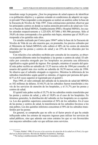 658 GASTO PÚBLICO EN SERVICIOS SOCIALES BÁSICOS EN AMÉRICA LATINA Y EL CARIBE
inmediato surge la pregunta: ¿Son los programas de salud capaces de identificar
a su población objetivo y a quienes estando en condiciones de adquirir un segu-
ro privado? Para responder a esta pregunta se realizó un análisis sobre la base de
la Encuesta de Niveles de Vida 1997. Estas estimaciones permiten observar que
los principales centros en donde se realiza atención preventiva de salud son: Cen-
tro o Puesto de Salud MINSA, Establecimiento IPSS y Hospital MINSA, los cua-
les atienden respectivamente a 1.225.029, 857.086 y 801.906 personas. Sólo el
39,0% de éstas corresponde a los quintiles más bajos, mientras que el 38,8% co-
rresponde a los quintiles más altos.
Un estudio realizado por Cortez para 199449 sobre la base de la Encuesta de
Niveles de Vida de ese año muestra que, en promedio, los precios cobrados por
el Ministerio de Salud (MINSA) sólo cubren el 40% de los costos de atención
ofrecidos por las postas y centros de salud y un 25% de los ofrecidos por los
hospitales50.
Con relación a los subsidios recibidos por consulta de los usuarios, se obser-
va un patrón diferente entre los hospitales y las postas o centros de salud. El sub-
sidio por consulta otorgado por los hospitales no presenta una diferencia
significativa según quintil de ingreso. Por ejemplo, mientras el usuario del quin-
til más pobre recibía un subsidio de 13,35 nuevos soles de 1994 por consulta, el
usuario del quintil más rico recibe un subsidio de 10,70 nuevos soles de 1994.
Se observa que el subsidio otorgado es regresivo. Mientras la diferencia de los
subsidios transferidos según quintil es mínimo, el ingreso por persona del quin-
til V es 8.8 veces superior al registrado por el quintil I.
Para 1995, el valor estimado del subsidio de la atención de salud del MINSA
es 102 millones de dólares. El 68,3% de los subsidios fueron transferidos a tra-
vés de los servicios de atención de los hospitales, y el 31,7% por las postas y
centros de salud.
El quintil más pobre recibe el 35,7% de los subsidios totales transferidos por
las postas y centros de salud, y sólo el 10,0% en el caso de los hospitales. En
términos generales, la distribución del subsidio en los hospitales no es equitati-
va. Los dos quintiles superiores concentran el 56% de los subsidios. En el caso
de las postas y centros de salud, la transferencia de los subsidios favorece a los
más pobres. Los dos quintiles inferiores concentran el 58% de los subsidios trans-
feridos por las postas.
En general, se comprueba que no sólo es el factor precio el que ha estado
influyendo sobre los estratos de mayores ingresos para utilizar los servicios de
salud públicos, sino que además son estos estratos los que se ven favorecidos
con mayores subsidios cada vez que utilizan estos servicios.
49
Cortez, Rafael. 1996. El acceso a los servicios de atención de la salud en el Perú y la equi-
dad en su financiamiento. Revista de Análisis Económico, Santiago.
50
No incluye establecimientos IPSS, Puesto Comunales y otros.
 