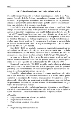 659PERÚ
4.4. Estimación del gasto en servicios sociales básicos
Por problemas de información, se realizan las estimaciones a partir de los Presu-
puestos Generales de la República correspondientes al periodo entre 1984 y 1998
inclusive. Los presupuestos brindan una idea de la intención de los gobiernos,
aunque no corresponden con lo efectivamente gastado; tampoco señalan la can-
tidad y características de la población beneficiada.
La definición de servicios sociales básicos acordada en la reunión de Oslo
incluye educación básica, salud básica (incluyendo planificación familiar), pro-
gramas de nutrición y programas de agua potable de bajo costo. Para los años de
1980 a 1983 resultó imposible estimar los montos asignados a servicios sociales
básicos debido a que los Presupuestos Generales de la República de esos años
no permitían diferenciar qué parte de los presupuestos de cada ministerio se des-
tinaban a este tipo de servicios. En consecuencia, la serie con la que se trabaja
en este análisis comienza en 1984. Las asignaciones llegaron a 12,9% del presu-
puesto en 1984 y a 11,3% en 1985.
Entre 1986 y 1990, los resultados muestran un crecimiento importante de las
asignaciones a servicios sociales básicos, y se registraron en casi todo el periodo
cifras superiores al 20%, aun durante los últimos años de los ochenta. En 1988, las
asignaciones a servicios sociales básicos fueron de 26,3% y, en 1989, de 23,9%.
Al entrar en la década de los noventa, las asignaciones a servicios sociales
básicos fueron cercanas al 10% del total del gasto de gobierno. El porcentaje au-
menta en los años siguientes en, hasta alrededor del 20% en 1997 y 1998.
En general, en el período 1985-1990, las caídas en el producto se relacionan
con incrementos en los servicios sociales básicos (como porcentaje del gasto del
gobierno). Este comportamiento anticíclico en la asignación a estos servicios res-
ponde al populismo del gobierno en ese período.
En cambio, en la década de los noventa, el gasto en servicios sociales bási-
cos ha sido procíclico: los fondos han evolucionado en el mismo sentido que la
economía en su conjunto. En resumen, las asignaciones presupuestales a servi-
cios sociales básicos han ido aumentando sistemáticamente, superando incluso
las proporciones de inicios de los años ochenta, confirmando el interés del go-
bierno por estos servicios sociales.
Alternativamente, a los resultados de la primera estimación se añadió la esti-
mación de una nueva canasta de servicios sociales básicos, en la que se incluyen
rubros adicionales. La nueva canasta se definió de la siguiente manera:
Educación:
• Programas de educación primaria, secundaria
• Programas de alfabetización
• Programas de educación ocupacional
Salud:
• Programas de planificación familiar
 