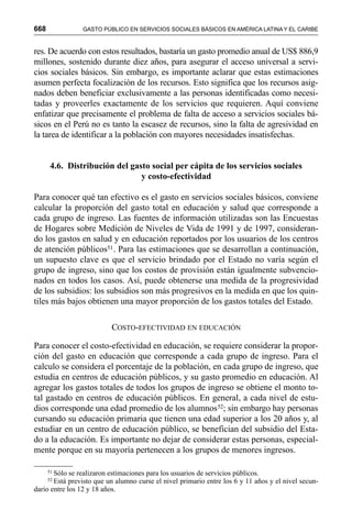 668 GASTO PÚBLICO EN SERVICIOS SOCIALES BÁSICOS EN AMÉRICA LATINA Y EL CARIBE
res. De acuerdo con estos resultados, bastaría un gasto promedio anual de US$ 886,9
millones, sostenido durante diez años, para asegurar el acceso universal a servi-
cios sociales básicos. Sin embargo, es importante aclarar que estas estimaciones
asumen perfecta focalización de los recursos. Esto significa que los recursos asig-
nados deben beneficiar exclusivamente a las personas identificadas como necesi-
tadas y proveerles exactamente de los servicios que requieren. Aquí conviene
enfatizar que precisamente el problema de falta de acceso a servicios sociales bá-
sicos en el Perú no es tanto la escasez de recursos, sino la falta de agresividad en
la tarea de identificar a la población con mayores necesidades insatisfechas.
4.6. Distribución del gasto social per cápita de los servicios sociales
y costo-efectividad
Para conocer qué tan efectivo es el gasto en servicios sociales básicos, conviene
calcular la proporción del gasto total en educación y salud que corresponde a
cada grupo de ingreso. Las fuentes de información utilizadas son las Encuestas
de Hogares sobre Medición de Niveles de Vida de 1991 y de 1997, consideran-
do los gastos en salud y en educación reportados por los usuarios de los centros
de atención públicos51. Para las estimaciones que se desarrollan a continuación,
un supuesto clave es que el servicio brindado por el Estado no varía según el
grupo de ingreso, sino que los costos de provisión están igualmente subvencio-
nados en todos los casos. Así, puede obtenerse una medida de la progresividad
de los subsidios: los subsidios son más progresivos en la medida en que los quin-
tiles más bajos obtienen una mayor proporción de los gastos totales del Estado.
COSTO-EFECTIVIDAD EN EDUCACIÓN
Para conocer el costo-efectividad en educación, se requiere considerar la propor-
ción del gasto en educación que corresponde a cada grupo de ingreso. Para el
calculo se considera el porcentaje de la población, en cada grupo de ingreso, que
estudia en centros de educación públicos, y su gasto promedio en educación. Al
agregar los gastos totales de todos los grupos de ingreso se obtiene el monto to-
tal gastado en centros de educación públicos. En general, a cada nivel de estu-
dios corresponde una edad promedio de los alumnos52; sin embargo hay personas
cursando su educación primaria que tienen una edad superior a los 20 años y, al
estudiar en un centro de educación público, se benefician del subsidio del Esta-
do a la educación. Es importante no dejar de considerar estas personas, especial-
mente porque en su mayoría pertenecen a los grupos de menores ingresos.
51 Sólo se realizaron estimaciones para los usuarios de servicios públicos.
52 Está previsto que un alumno curse el nivel primario entre los 6 y 11 años y el nivel secun-
dario entre los 12 y 18 años.
 