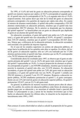 669PERÚ
En 1991, el 11,4% del total de gasto en educación primaria correspondía al
quintil con menores ingresos per cápita y el 18,1% correspondía al segundo quin-
til. Al quintil más rico le correspondía el 26,7% y al segundo más rico el 19,4%
respectivamente. Esto quiere decir que más de la mitad del gasto en educación
primaria corresponde a los quintiles de ingreso per cápita más altos. En cuanto
al número de alumnos matriculados, el quintil más pobre comprendía a 539.185
alumnos matriculados en educación primaria, mientras que al quintil más rico
correspondían 208.753 alumnos. De lo anterior se desprende que los alumnos
del quintil superior53 se beneficiaban con un gasto en educación que duplicaba
el gasto en un alumno del quintil más bajo.
En educación secundaria, el gasto del quintil más pobre era 3,2% del gasto
total, y el gasto del quintil más rico alcanzaba el 35,9%. Al quintil 1 correspon-
dían 210.125 alumnos, mientras que al quintil 5 correspondían 263.425 alum-
nos. Nótese que, a diferencia de la educación primaria, la educación secundaria
está asociada a los quintiles de mayores ingresos.
En el caso de los estudios superiores en centros de educación públicos, el
sesgo hacia la población de los quintiles más altos se agudiza. En efecto, del to-
tal de gastos en educación superior, sólo un 1,6% era realizado por los 17.264
alumnos pertenecientes al quintil más bajo, mientras que un 46,1% correspondía
a los 78.552 alumnos del quintil más alto.
Considerando ahora los resultados para 1997, se observa que el gasto en edu-
cación primaria del quintil 1 era un 14,2% del gasto total, mientras que el gasto
del quintil 5 representaba un 19,4%. La mayor proporción de alumnos en prima-
ria correspondía al quintil 1, con 939.098 estudiantes, mientras que la menor pro-
porción la mantenía el quintil más alto, con 312.478 alumnos. En educación
secundaria, el gasto del quintil más pobre era 7,0% del gasto total en educación
secundaria, y el gasto del quintil más rico era 36,9%. El quintil 1 contaba con
294.342 alumnos y el quintil 5 con 351.237 alumnos. Respecto a educación su-
perior pública, 34.298 estudiantes pertenecían al quintil 1; el gasto correspon-
diente era un 2,5% del total de gastos en educación superior pública. Al quintil 5
pertenecían 155.637, con un 53,1% del gasto total.
En general, la población de menores recursos alcanza pocos años de educa-
ción. En cambio, los centros de educación públicos están llenos de alumnos que
pueden pagar por su educación y no necesitan el subsidio (total o parcial) del
Estado. Lo preocupante es que, a pesar de las muchas inversiones que se han
hecho en educación durante los últimos años, la situación no ha mejorado sus-
tancialmente entre 1991 y 1997.
COSTO-EFECTIVIDAD EN SALUD
Para conocer el costo-efectividad en salud se calculó la proporción de los gastos
53
Corresponden a menos de la mitad de los alumnos del quintil más bajo.
 