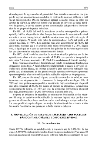 671PERÚ
de cada grupo de ingreso sobre el gasto total. Para hacerlo se consideró, por gru-
po de ingreso, cuántos fueron atendidos en centros de atención públicos y cuál
fue el gasto promedio. De esta manera, al agregar los gastos totales de todos los
grupos de ingreso, se obtuvo el monto total gastado en servicios de salud públi-
cos. En general, lo que se observa es una concentración del gasto hacia los usua-
rios de los grupos de ingresos más altos.
En 1991, el 14,0% del total de atenciones de salud correspondía al primer
quintil y 16,8%, al quintil más alto. Aunque la estructura de atenciones de salud
era más o menos homogénea, el nivel de incidencia era muy diferente según el
grupo de ingreso. Al quintil más pobre le correspondía el 7,9% del gasto y al
quintil más rico, el 19,0%. Los quintiles más altos concentraban el 52,3% del
gasto total, mientras que a los quintiles más bajos correspondía el 27,8%. Según
esto, al igual que en el caso de educación, los quintiles de mayores ingresos son
los que consumen las mayores subvenciones del Estado.
En 1997, el 49,3% de los usuarios de servicios de salud públicos era de los
quintiles más altos; mientras que tan sólo el 30,4% correspondía a los quintiles
más bajos.Asimismo, solamente el 13,6% de los atendidos era del quintil más bajo.
Estos resultados muestran el desempeño del Estado en materia de focalización
de recursos es modesto. A pesar de haberse incrementado el acceso a servicios so-
ciales en la última década, no se llega a atender a gran parte de la población más
pobre. Así, el incremento en los gastos sociales beneficia sobre todo a personas
que no responden a las características de la población objetivo de los programas.
En 1997, aunque disminuyó el gasto promedio en consultas de salud, se man-
tuvo una clara desproporción en el consumo de los quintiles más bajos: Sólo el
9,8% del total gastado correspondió al quintil más bajo, mientras que el quintil
más alto concentró el 27,1%. En cuanto al número de atenciones, la tendencia
seguía siendo la misma. El 13,6% del total de atenciones correspondía al quintil
más bajo, mientras que el 24,4% correspondía al quintil más alto.
Se pone en evidencia la necesidad de una mayor focalización de los recur-
sos. El sesgo en perjuicio de la población de menores ingreso hace que los pro-
gramas de alivio a la pobreza no alcanzan los resultados que se espera de ellos.
La tarea pendiente aquí es lograr una mejor focalización de los recursos socia-
les, con la finalidad de que potenciar la lucha contra la pobreza.
5. MOVILIZACIÓN DE RECURSOS HACIA SERVICIOS SOCIALES
BÁSICOS Y MEJORÍA DEL COSTO-EFECTIVIDAD
5.1. Sector educación
Hacia 1997 la población en edad de asistir a la escuela era de 6.032.863, de los
cuales 5.559.690 estaban matriculados. Es decir, aproximadamente 9 de cada 10
niños en edad escolar están matriculados. Esta tasa neta de escolarización ha sido
 