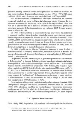 636 GASTO PÚBLICO EN SERVICIOS SOCIALES BÁSICOS EN AMÉRICA LATINA Y EL CARIBE
gánica de dinero y un mayor control en los precios de los bienes de la canasta bá-
sica. Como resultado de estas medidas durante los años 1986 y 1987 el PBI creció
en 10,0% y 8,0% respectivamente, con una inflación de 114,5% para 1987.
Esta reactivación vino acompañada de una fuerte contracción del superávit
comercial, señal de un grave problema de balanza de pagos. El origen del pro-
blema no se encontraba solamente en la caída de las exportaciones, sino tam-
bién en el crecimiento de la demanda interna: este crecimiento produjo un
importante aumento de las importaciones, las cuales en 1987 llegaron a repre-
sentar el 17,6% del PBI.
En 1988, se hizo evidente la insostenibilidad de las políticas heterodoxas y
el país cayó en el inevitable desenlace hiperinflacionario y recesivo que caracte-
riza los esquemas de expansión de corto plazo6. La inflación alcanzó el 2.775%
en 1989, el PBI experimentó una trayectoria decreciente y las Reservas Interna-
cionales netas acabaron en un nivel muy por debajo de lo registrado en el primer
quinquenio de los años ochenta (apenas US$ 692 millones en 1990). Perú fue
declarado inelegible en el mercado financiero internacional.
En 1990, el gobierno de Alberto Fujimori se abocó en la tarea de abrir el
mercado del Perú al comercio internacional, reinsertar el país en el Sistema Fi-
nanciero Internacional, disminuir la inflación a tasas del orden de 10% anual y
reducir el aparato estatal.
Las primeras medidas adoptadas por el gobierno apuntaban al “sinceramien-
to de los precios”, al fomento de la inversión privada, la privatización de las em-
presas públicas y el fortalecimiento del proceso de pacificación. Los resultados
de estas medidas comenzaron a apreciarse a partir de 1993, año en que se regis-
tró un crecimiento del PBI de 6,4%. En los años siguientes el PBI creció en 13,1%
y 7,3%. Con la finalidad de evitar que aumentaran las importaciones de bienes
finales, disminuyera el ahorro y se perdieran divisas, el gobierno decidió entrar
en un proceso de “enfriamiento” de la economía, reduciendo el gasto público y
la oferta monetaria. La tasa de crecimiento del PBI se redujo a 2,5% en 1996,
para recuperarse en 1997 alcanzando el 7,2%.
En su conjunto, el importante crecimiento del producto durante el periodo 1990-
1996 permitió conseguir una tasa de crecimiento promedio anual de 1,4% entre
1980 y 1996, además de equilibrar las cuentas fiscales y monetarias, e incremen-
tar el gasto social. En 1994, el 49,6% de los hogares en el Perú no cubrían su Ca-
nasta Básica de Consumo7; en 1997, el indicador mejoró a el 44,3% de los hogares.
1.2. Apertura de la economía
Entre 1980 y 1985, la principal dificultad que enfrentó el gobierno fue el cam-
6
Saavedra, Jaime.1997. Financiamiento de la Educación en el Perú. GRADE, Lima.
7
Instituto Cuánto. 1995. Retrato de la Familia Peruana, Lima.
 