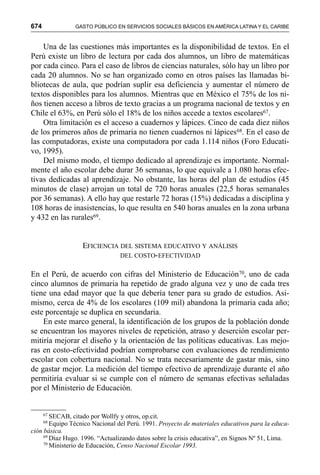 674 GASTO PÚBLICO EN SERVICIOS SOCIALES BÁSICOS EN AMÉRICA LATINA Y EL CARIBE
Una de las cuestiones más importantes es la disponibilidad de textos. En el
Perú existe un libro de lectura por cada dos alumnos, un libro de matemáticas
por cada cinco. Para el caso de libros de ciencias naturales, sólo hay un libro por
cada 20 alumnos. No se han organizado como en otros países las llamadas bi-
bliotecas de aula, que podrían suplir esa deficiencia y aumentar el número de
textos disponibles para los alumnos. Mientras que en México el 75% de los ni-
ños tienen acceso a libros de texto gracias a un programa nacional de textos y en
Chile el 63%, en Perú sólo el 18% de los niños accede a textos escolares67.
Otra limitación es el acceso a cuadernos y lápices. Cinco de cada diez niños
de los primeros años de primaria no tienen cuadernos ni lápices68. En el caso de
las computadoras, existe una computadora por cada 1.114 niños (Foro Educati-
vo, 1995).
Del mismo modo, el tiempo dedicado al aprendizaje es importante. Normal-
mente el año escolar debe durar 36 semanas, lo que equivale a 1.080 horas efec-
tivas dedicadas al aprendizaje. No obstante, las horas del plan de estudios (45
minutos de clase) arrojan un total de 720 horas anuales (22,5 horas semanales
por 36 semanas). A ello hay que restarle 72 horas (15%) dedicadas a disciplina y
108 horas de inasistencias, lo que resulta en 540 horas anuales en la zona urbana
y 432 en las rurales69.
EFICIENCIA DEL SISTEMA EDUCATIVO Y ANÁLISIS
DEL COSTO-EFECTIVIDAD
En el Perú, de acuerdo con cifras del Ministerio de Educación70, uno de cada
cinco alumnos de primaria ha repetido de grado alguna vez y uno de cada tres
tiene una edad mayor que la que debería tener para su grado de estudios. Asi-
mismo, cerca de 4% de los escolares (109 mil) abandona la primaria cada año;
este porcentaje se duplica en secundaria.
En este marco general, la identificación de los grupos de la población donde
se encuentran los mayores niveles de repetición, atraso y deserción escolar per-
mitiría mejorar el diseño y la orientación de las políticas educativas. Las mejo-
ras en costo-efectividad podrían comprobarse con evaluaciones de rendimiento
escolar con cobertura nacional. No se trata necesariamente de gastar más, sino
de gastar mejor. La medición del tiempo efectivo de aprendizaje durante el año
permitiría evaluar si se cumple con el número de semanas efectivas señaladas
por el Ministerio de Educación.
67
SECAB, citado por Wollfy y otros, op.cit.
68
Equipo Técnico Nacional del Perú. 1991. Proyecto de materiales educativos para la educa-
ción básica.
69
Díaz Hugo. 1996. “Actualizando datos sobre la crisis educativa”, en Signos Nº 51, Lima.
70
Ministerio de Educación, Censo Nacional Escolar 1993.
 