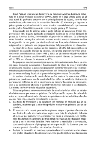 675PERÚ
En el Perú, al igual que en la mayoría de países de América Latina, la cober-
tura en el nivel primario es superior al 90%, tanto en el área urbana como en el
área rural. El problema entonces no es principalmente de acceso, sino de bajo
rendimiento y de altas tasas de repetición. De cada 100 alumnos que ingresan a
primer grado, aproximadamente la mitad termina primaria habiendo repetido uno
o más grados. Sólo 20 terminan sin repetir ningún grado y 23 desertan.
Relacionado con lo anterior está el gasto público en educación. Como pro-
porción del PBI, el gasto destinado a educación es similar no sólo al del resto de
países de América Latina, sino también al gasto de los asiáticos. La diferencia
entre América Latina y los países del sudeste asiático aparece cuando se analiza
la asignación de ese gasto por niveles educativos. Los países latinoamericanos
asignan al nivel primario una proporción menor del gasto público en educación.
A pesar de los bajos sueldos de los maestros, el 62% del gasto público en
educación es asignado al pago de salarios. Ello puede explicarse por los eleva-
dos costos administrativos. Entre 1985 y 1992, en el sistema educativo público
el personal no docente creció en 68%, mientras que el número de docentes cre-
ció en 27% y el número de alumnos, en 15%.
La propuesta consiste en reasignar recursos intrasectorialmente, hacia un me-
jor gasto. Conviene incrementar el financiamiento de libros de texto y materiales
de enseñanza, financiar la educación preescolar, aumentar los salarios de los maes-
tros (incluyendo incentivos para los profesores con formación adecuada que traba-
jen en zonas rurales) y focalizar el gasto en las regiones menos favorecidas.
Al revisar el número de matriculados en los centros de educación pública
primaria se puede notar que la matrícula de los niños es satisfecha básicamente
por escuelas públicas, de allí la importancia de mejorar la calidad de estos servi-
cios y de administrar eficiente y equitativamente los subsidios a la educación.
Lo mismo se observa en la educación secundaria.
Tanto en primaria como en secundaria, la matrícula de los niños es satisfe-
cha básicamente por escuelas públicas. Es indispensable mejorar la calidad de
estos servicios, administrando eficiente y equitativamente los subsidios a la edu-
cación. Para ello, conviene considerar lo siguiente:
a. Las tasas de promoción y de deserción son menores en primaria que en se-
cundaria, mientras que la tasa de repetición es mayor en primaria que en se-
cundaria.
b. El aumento en la tasa de promoción según sea mayor el grado o año educati-
vo, dentro de cada nivel educativo, sugiere una falta de adaptación del niño
al ingresar por primera vez a primaria y al pasar a secundaria. Los proble-
mas de adaptación a primaria podrían tener su origen en la educación prees-
colar y en el entorno familiar. Para mejorar la transición a secundaria,
conviene implementar algún programa de capacitación de docentes para ha-
cer más gradual el cambio entre niveles educativos.
c. La tasa de deserción se mantiene aproximadamente constante en los diver-
sos grados educativos de ambos niveles. Ello puede implicar que las razones
 