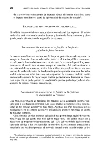 676 GASTO PÚBLICO EN SERVICIOS SOCIALES BÁSICOS EN AMÉRICA LATINA Y EL CARIBE
de la deserción se encuentran en factores ajenos al sistema educativo, como
el ingreso familiar y el costo de oportunidad de acudir a la escuela71.
PROPUESTA DE REESTRUCTURACIÓN INTRASECTORIAL
El análisis intrasectorial en el sector educación enfocará dos aspectos. El prime-
ro de ellos está relacionado con las fuentes y fondos de financiamiento, y el se-
gundo, con la eficiencia en la asignación de recursos.
Reestructuración intrasectorial en función de las fuentes
y fondos de financiamiento
Es necesario realizar una evaluación de las principales fuentes de recursos con
los que se financia el sector educación, tanto en el ámbito público como en el
privado, con la finalidad de conocer el monto total de recursos disponibles y com-
pararlo con el monto total de recursos que se necesitan. Así podrá estimarse la
carencia total de recursos en el sector. Este análisis se complementa con una eva-
luación de los beneficiarios de la educación pública gratuita, mediante la cual se
tendrá información sobre los errores de asignación de recursos, es decir, las fil-
traciones de alumnos de hogares que podrían perfectamente financiar su educa-
ción y que con su participación en la educación pública gratuita perjudican a los
alumnos de escasos recursos económicos.
Reestructuración intrasectorial en función de la eficiencia
en la asignación de recursos
Una primera propuesta es reasignar los recursos de la educación superior uni-
versitaria a la educación primaria. Las tasas internas de retorno social son ma-
yores en los niveles educativos más bajos. Además, un gran porcentaje de los
matriculados en el sistema educativo universitario público pertenece al quintil
de mayores ingresos.
Considerando que los alumnos del quintil más pobre deben recibir beca com-
pleta y que los del quintil más rico deben pagar “hoy” los costos totales de la
educación, se propone otorgar un crédito del 100% del costo de la educación uni-
versitaria pública a los tres quintiles intermedios. Estos alumnos empezarían a
cancelarlo una vez incorporados al mercado laboral a una tasa de interés de 5%
71
La educación es una inversión que madura lentamente y los hogares necesitan de ingresos
diarios, de manera que el costo de oportunidad de los estudiantes de menores ingresos puede ser
muy alto.
 