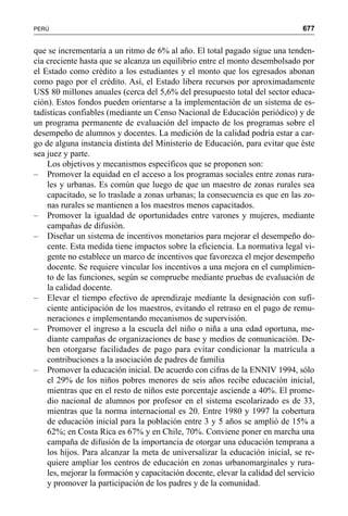 677PERÚ
que se incrementaría a un ritmo de 6% al año. El total pagado sigue una tenden-
cia creciente hasta que se alcanza un equilibrio entre el monto desembolsado por
el Estado como crédito a los estudiantes y el monto que los egresados abonan
como pago por el crédito. Así, el Estado libera recursos por aproximadamente
US$ 80 millones anuales (cerca del 5,6% del presupuesto total del sector educa-
ción). Estos fondos pueden orientarse a la implementación de un sistema de es-
tadísticas confiables (mediante un Censo Nacional de Educación periódico) y de
un programa permanente de evaluación del impacto de los programas sobre el
desempeño de alumnos y docentes. La medición de la calidad podría estar a car-
go de alguna instancia distinta del Ministerio de Educación, para evitar que éste
sea juez y parte.
Los objetivos y mecanismos específicos que se proponen son:
– Promover la equidad en el acceso a los programas sociales entre zonas rura-
les y urbanas. Es común que luego de que un maestro de zonas rurales sea
capacitado, se lo traslade a zonas urbanas; la consecuencia es que en las zo-
nas rurales se mantienen a los maestros menos capacitados.
– Promover la igualdad de oportunidades entre varones y mujeres, mediante
campañas de difusión.
– Diseñar un sistema de incentivos monetarios para mejorar el desempeño do-
cente. Esta medida tiene impactos sobre la eficiencia. La normativa legal vi-
gente no establece un marco de incentivos que favorezca el mejor desempeño
docente. Se requiere vincular los incentivos a una mejora en el cumplimien-
to de las funciones, según se compruebe mediante pruebas de evaluación de
la calidad docente.
– Elevar el tiempo efectivo de aprendizaje mediante la designación con sufi-
ciente anticipación de los maestros, evitando el retraso en el pago de remu-
neraciones e implementando mecanismos de supervisión.
– Promover el ingreso a la escuela del niño o niña a una edad oportuna, me-
diante campañas de organizaciones de base y medios de comunicación. De-
ben otorgarse facilidades de pago para evitar condicionar la matrícula a
contribuciones a la asociación de padres de familia
– Promover la educación inicial. De acuerdo con cifras de la ENNIV 1994, sólo
el 29% de los niños pobres menores de seis años recibe educación inicial,
mientras que en el resto de niños este porcentaje asciende a 40%. El prome-
dio nacional de alumnos por profesor en el sistema escolarizado es de 33,
mientras que la norma internacional es 20. Entre 1980 y 1997 la cobertura
de educación inicial para la población entre 3 y 5 años se amplió de 15% a
62%; en Costa Rica es 67% y en Chile, 70%. Conviene poner en marcha una
campaña de difusión de la importancia de otorgar una educación temprana a
los hijos. Para alcanzar la meta de universalizar la educación inicial, se re-
quiere ampliar los centros de educación en zonas urbanomarginales y rura-
les, mejorar la formación y capacitación docente, elevar la calidad del servicio
y promover la participación de los padres y de la comunidad.
 