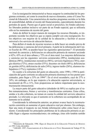 678 GASTO PÚBLICO EN SERVICIOS SOCIALES BÁSICOS EN AMÉRICA LATINA Y EL CARIBE
Con la reasignación intrasectorial se busca asegurar la continuidad de los pro-
gramas existentes, así como la creación de nuevos elementos, como el Censo Na-
cional de Educación. Una característica de muchos programas sociales es la falta
de sostenibilidad, debido al recorte del financiamiento, especialmente durante los
períodos de ajuste. Puesto que el gasto social es procíclico, los fondos adiciona-
les liberados podrían inclusive ser parte de un Fondo especial, que se utilizaría
sólo en los momentos de recorte del gasto.
Antes de definir la mejor manera de reasignar los recursos liberados, es im-
portante recordar los objetivos que se espera cumplir con esta reasignación. Es-
tos objetivos son mejorar de la calidad de la educación y facilitar el acceso
universal a los servicios de educación básicos.
Para definir el modo de inyectar recursos se debe hacer un estudio previo de
las deficiencias y carencias del nivel primario. A partir de la información del Cen-
so Escolar de 1993, se pueden hacer las siguientes apreciaciones72: El promedio
nacional de carencias y deficiencias en educación primaria de menores asciende
a 62%; 43% en el área urbana y 72% en el área rural. Las mayores deficiencias
y carencias son las siguientes: servicios asistenciales (99%), instalaciones aca-
démicas (96%), instalaciones recreativas (96%), servicios higiénicos (76%), ener-
gía eléctrica (72%), atraso escolar (53%), docentes sin título (48%), deficiencias
en gestión (43%), deficiencias de aula (34%), ingreso tardío (26%), alumnos tra-
bajadores (17%) y repitentes (14%).
En cuanto a la estructura del gasto en educación, entre 1990 y 1994 la parti-
cipación del gasto corriente en educación primaria disminuyó en tres puntos por-
centuales, para llegar a 33% en 199473. En el nivel secundario, cayó de 27% a
24%; sin embargo, en lo que respecta a la educación superior universitaria, se
incrementó de 8% a 11%. Esto proporciona un indicio importante para la rees-
tructuración intrasectorial.
La mayor parte del gasto educativo (alrededor de 80%) se explica por el ru-
bro remuneraciones, bienes y servicios y transferencias corrientes. Estas cifras,
unidas a la alta cobertura, no toman en cuenta la calidad del servicio educativo
prestado. Lo relevante es que el aumento en la cobertura sea acompañado de un
aumento en la calidad.
Considerando la información anterior, un primer avance hacia la reestructu-
ración consistiría en aumentar el gasto educativo real por alumno. Sin embargo,
fijar una meta al respecto no nos brinda información sobre cómo hacer el au-
mento. Considerando los principales problemas de la educación primaria es po-
sible llegar a algunas recomendaciones; sin embargo, éstas sólo tendrán sentido
72Ministerio de Educación. 1996. Mapa de Situación de la Educación Primaria de Menores
en 1993, Lima, diciembre.
73 GRADE. 1997. Financiamiento de la Educación en el Perú. Documento de Trabajo Nº 24,
Lima.
 