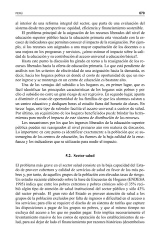 679PERÚ
al interior de una reforma integral del sector, que parta de una evaluación del
sistema desde tres perspectivas: equidad, eficiencia y financiamiento sostenible.
El problema principal de la asignación de los recursos liberados del nivel de
educación superior público hacia la educación primaria esta vinculado con la es-
casez de indicadores que permitan conocer el impacto de la reasignación. Por ejem-
plo, si los recursos son asignados a una mayor capacitación de los docentes o a
una mejora en los programas y servicios, ¿cómo estimar el impacto sobre la cali-
dad de la educación y su contribución al acceso universal a educación básica?.
Hasta este punto la discusión ha girado en torno a la reasignación de los re-
cursos liberados hacia la oferta de educación primaria. Lo que está pendiente de
análisis son los criterios de efectividad de una asignación hacia la demanda, es
decir, hacia los hogares pobres en donde el costo de oportunidad de que un me-
nor ingrese y se mantenga en un centro de educación es bastante alto.
Una de las ventajas del subsidio a los hogares es, en primer lugar, que es
fácil identificar las principales características de los hogares más pobres y por
ello el subsidio no corre un gran riesgo de ser regresivo. En segundo lugar, apunta
a disminuir el costo de oportunidad de las familias de que los alumnos asistan a
un centro educativo y dediquen horas al estudio fuera del horario de clases. En
tercer lugar, este tipo de subsidio facilita el acceso universal a centros de salud.
Por último, un seguimiento de los hogares beneficiados puede brindar las herra-
mientas para medir el impacto de este sistema de distribución de los recursos.
Los mecanismos por los que los ingresos liberados de la educación superior
pública pueden ser reasignados al nivel primario aún son materia de discusión.
Lo importante en este punto es identificar exactamente a la población que se au-
tomargina de los centros de educación, las fuentes de la baja calidad de la ense-
ñanza y los indicadores que se utilizarán para medir el impacto.
5.2. Sector salud
El problema más grave en el sector salud consiste en la baja capacidad del Esta-
do de proveer cobertura y calidad de servicios de salud en favor de los más po-
bres y, por tanto, de aquellos grupos de la población con elevadas tasas de riesgo.
Un estudio reciente elaborado sobre la base de Encuestas de Hogares (ENDESA
1995) indica que entre los pobres extremos y pobres crónicos sólo el 35% reci-
bió algún tipo de atención de salud institucional del sector público y sólo 43%
del sector privado. El gran reto del Estado es proveer atención de salud a los
grupos de la población excluidos por falta de ingresos o dificultad en el acceso a
los servicios; para ello se requiere el diseño de un sistema de tarifas que capture
las disposiciones a pagar de los grupos no pobres, y que al mismo tiempo no
excluya del acceso a los que no pueden pagar. Esto implica necesariamente el
levantamiento masivo de los costos de operación de los establecimientos de sa-
lud, para así dejar de lado el financiamiento por razones históricas (desembolsos
 