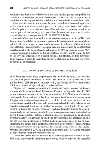 680 GASTO PÚBLICO EN SERVICIOS SOCIALES BÁSICOS EN AMÉRICA LATINA Y EL CARIBE
previos) y más bien desarrollarlo sobre una base técnica que sea compatible con
la demanda de servicios que debe satisfacerse. La idea es revertir el proceso de
subsidios a la oferta y preferir los subsidios a la demanda de manera focalizada.
Otro tema importante vinculado a la cultura de salud es la consulta preventi-
va. La tasa de atenciones de salud preventiva es muy baja. Sólo el 10,1% de la
población pobre extrema asistió a los establecimientos o al personal de salud por
razones preventivas; en los grupos no pobres la situación no es mucho mejor,
registrándose una participación de 23,1% (ENDESA 1995).
Con relación a la calidad de los servicios ofrecidos por el sector público aún
debe mejorar la calidad de la infraestructura y de la atención del personal de sa-
lud; este último requiere de capacitación permanente y de una política de incen-
tivos al trabajo más apropiada. El desigual acceso a los servicios de salud también
se refleja en el grado de satisfacción del usuario. El 35% de los usuarios del MIN-
SA reportaron que la curación no fue satisfactoria, mientras que la tasa es de 17%
en los servicios ofrecidos por el sector privado. En general, los más pobres se-
ñalan mayores grados de insatisfacción por la atención recibida que los grupos
no pobres de la población.
LA ATENCIÓN DE LOS SERVICIOS DE SALUD EN EL PERÚ
En el Perú hay varios tipos de proveedor de servicios de salud. Los servicios
son ofrecidos por el Ministerio de Salud (MINSA), el Instituto Peruano de Se-
guridad Social (IPSS) y por el sector privado, que incluye la oferta institucional
(clínicas y consultorios privados) y la no institucional.
El principal proveedor de servicios de salud es el Estado, a través del Sistema
Nacional de Servicios de Salud. El Instituto Peruano de Seguridad Social (IPSS)
ha iniciado un acelerado proceso de modernización. El IPSS ha separado los me-
canismos de financiamiento de los de prestaciones, implementando nuevas meto-
dologías para la asignación de recursos, con el fin de estimular la eficiencia en la
producción de servicios. Por otro lado, desde mediados de los años ochenta se han
llevado a cabo modificaciones en el subsector privado. Ejemplos de ello son la ex-
pansión de la práctica privada, pequeña y mediana, la modernización de las clíni-
cas particulares y el lanzamiento de diversas modalidades de seguros de salud. La
mayor diferencia entre el antiguo y el nuevo subsector privado se da en el ámbito
empresarial. Hoy, los servicios de salud son ofrecidos tanto por entidades que tie-
nen servicios propios (clínicas y centros médicos) como por aquéllas que no nece-
sariamente los tienen, como compañías de seguro, autoseguros y fondos. Aunque
existe algún avance en estos programas, las estadísticas muestran que los seguros
privados sólo cubren el 2,4% de la población, mientras que 73,8% de la población
no tiene ninguna cobertura de seguro de salud.
Durante la última década, la crisis de los servicios públicos de salud se agu-
dizó como consecuencia del menor gasto social, los bajos salarios y la deserción
 