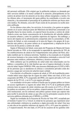 681PERÚ
del personal calificado. Ello originó que la población redujera su demanda por
tales servicios debido a la menor calidad de la atención, principalmente en los
centros de primer nivel de atención en las áreas urbano marginales y rurales. En
los últimos años, el incremento del gasto público ha contribuido a revertir esta
situación, y ha aumentado el porcentaje de la población enferma que busca aten-
ción médica. No obstante, cerca del 18 por ciento de los peruanos no recibe aten-
ción calificada.
En los últimos cinco años, los servicios, la inversión y los gastos en equipa-
miento en el sector salud por parte del Ministerio de Salud han comenzado a ser
dirigidos hacia las áreas rurales, en especial hacia las postas y centros de salud.
Todavía existe una fuerte concentración de la distribución del subsidio público
en usuarios urbanos y entre los quintiles superiores de ingresos. Sin embargo, a
través del impulso de la administración compartida entre la comunidad y el Mi-
nisterio de Salud, se está avanzando en la tarea de llegar a los grupos de la po-
blación más pobres y de poner énfasis en el equipamiento y ampliación de los
servicios de las postas y centros de salud.
Según el Ministerio de Salud, como parte del Programa de Mejora del Gasto
Social iniciado en 1994, se ha recuperado la capacidad de operación de 76% de
los establecimientos de salud en los 8 departamentos más pobres del Perú, afec-
tados también por la violencia terrorista. También se ha avanzado en el traslado
de recursos humanos a las zonas rurales, habiéndose contratado a cerca de 8 mil
personas entre médicos, enfermeras, obstetras y técnicos sanitarios.
Debe señalarse que los problemas de salud están más relacionados con los
hábitos y costumbres de la vida familiar que con el ingreso destinado a la aten-
ción de salud. Según ENDESA 1996, una encuesta elaborada por el CIUP, el 40%
de las personas que se atendieron en clínicas o consultorios privados están dis-
puestos a pagar por servicios de salud de mejor calidad.
Con relación a la afiliación a seguros de salud, el 24% de la población entre-
vistada indicó tener algún tipo de seguro de salud. Sobre este total, el 81% son
asegurados del IPSS, 4,7% asegurados del IPSS y de seguros privados, 8,2% con
seguros de las FF.AA. y un 6,1% con seguros privados.
Los resultados sirven para verificar el hecho que los grupos pobres no tienen
un acceso significativo a seguros de salud. Sólo el 6,7% de la población pobre
extrema tiene un seguro de salud, mientras que ello ocurre en el 21% y 41% de
los pobres no extremos y de los no pobres, respectivamente. En cuanto a la aten-
ción institucional, son los enfermos más pobres quienes tienen que esperar más
para recibir la atención de salud, ya que ellos son los principales usuarios de los
servicios públicos ofertados por el MINSA y el IPSS.
Según los resultados de la Encuesta de Niveles de Vida 1997, recopilada por
el Instituto Cuanto S.A y Unicef, la mitad de los peruanos que reportaron tener
una enfermedad o dolencia no acudieron a algún proveedor de salud. Esta tasa
es más alta en los quintiles inferiores de ingreso, 62% y 41% para los quintiles 1
y 5 respectivamente. Por otro lado, el 25% de los usuarios de los quintiles infe-
 