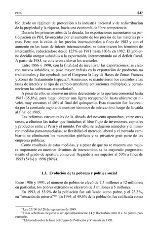 637PERÚ
bio desde un régimen de protección a la industria nacional y de redistribución
de la propiedad y la riqueza, hacia una economía de libre competencia.
Durante los primeros años de la década, las exportaciones aumentaron su par-
ticipación en PBI, favorecidas por el aumento de los precios de las materias pri-
mas. Pero con la caída de los precios internacionales a fines de 1982 y con el
aumento en las tasas de interés internacionales, se deterioraron los términos de
intercambio, reduciéndose desde 125% en 1981 hasta 103% en 1982. El gobier-
no decidió otorgar subsidios a la exportación, incrementando así el déficit fiscal.
A partir de 1983, se volvieron a elevar los aranceles.
Entre 1986 y 1990, con la finalidad de incentivar las exportaciones, se crea-
ron nuevos subsidios, se puso mayor énfasis en la exportación de productos no
tradicionales y fue aprobada por el Congreso la Ley de Bases de Zonas Francas
y Zonas de Tratamiento Especial8. Asimismo, se mantuvieron los controles a las
tasas de interés y al tipo de cambio (mediante cotizaciones múltiples), y perma-
necieron las sobretasas arancelarias9.
A pesar de ello, se observó un ritmo decreciente en la apertura comercial hasta
1987 (35,8%), para luego obtener una ligera recuperación hasta ubicarse en ni-
veles muy cercanos al 40% al final del quinquenio. Esta situación fue favoreci-
da por la constante mejora de nuestros términos de intercambio, luego de la caída
al final de 1985.
Las reformas estructurales de la década del noventa apuntaban, entre otras
cosas, a eliminar las trabas que limitaban el libre flujo de inversiones, capitales
y productos entre el Perú y el mundo. Por ello, se redujeron aranceles y elimina-
ron medidas para-arancelarias; se flexibilizó el mercado laboral y el mercado cam-
biario; se eliminaron los monopolios públicos y se privatizó gran parte de las
empresas públicas.
Como resultado de estas medidas, y a pesar de que no se muestra una mejo-
ra importante en nuestros términos de intercambio, se ha mejorado progresiva-
mente el grado de apertura comercial llegando a ser superior al 50% a fines de
1995 (54%) y 1996 (56%).
1.3. Evolución de la pobreza y política social
Entre 1986 y 1991, el número de pobres se elevó de 7,5 millones a 12 millones;
en particular, los pobres extremos se elevaron de 3 millones a 5 millones.
En 1993, el 53,9% de la población fue calificado como pobre, y el 23,3%,
en “situación de miseria”10. En 1994, el 49,6% de la población fue calificada como
8
Ley 25100 del 28 de septiembre de 1989.
9
Estas sobretasas llegaron a ser aproximadamente 14 y fluctuaban entre 0 a 24 puntos por-
centuales.
10
Elaborado sobre la base del Censo de Población y Vivienda de 1993.
 