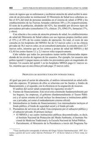 682 GASTO PÚBLICO EN SERVICIOS SOCIALES BÁSICOS EN AMÉRICA LATINA Y EL CARIBE
riores de ingreso que se enfermaron y recibieron atención de salud recibió la aten-
ción de un proveedor no institucional. El Ministerio de Salud tuvo cobertura so-
bre el 41% del total de personas atendidas en el sistema de salud; el IPSS y los
establecimientos de las Fuerzas Armadas cubrieron 18% y 2% respectivamente.
El resto de la población, alrededor del 42%, fue atendido por diversos tipos de
proveedores privados (consultorios:11%, clínicas: 2%, ONG:5%, farmacias:17%,
y otros).
Con relación a los costos de atención primaria de salud, los establecimientos
de salud del Ministerio de Salud cubren con sus ingresos propios (tarifas) entre
el 15% y el 18% de los costos totales de operación. En total, el costo de una
consulta en los hospitales del MINSA fue de 5,5 nuevos soles y en las clínicas
privadas de 38,1 nuevos soles; en un consultorio particular, la consulta costó 22,7
nuevos soles, mientras que en los centros y postas de salud del MINSA y del
CLAS los costos fueron 3,1 y 2,1 nuevos soles respectivamente.
Cabe señalar que todos los proveedores tienen tarifas diferenciadas depen-
diendo de los niveles de ingresos de los usuarios. Por ejemplo, los usuarios más
pobres (quintil 1) pagan menos en todos los proveedores pero en magnitudes di-
ferentes: Un usuario del quintil 1 en los hospitales MINSA paga 4.1 nuevos so-
les, mientras que en una clínica privada paga 15 nuevos soles.
PROPUESTA DE REESTRUCTURACIÓN INTRASECTORIAL
Al igual que para el sector de educación, el análisis intrasectorial en salud enfo-
cará dos aspectos. El primero de ellos se relaciona con las fuentes y fondos de
financiamiento, y el segundo, con la eficiencia en la asignación de recursos.
El análisis del sector salud comprende los siguientes niveles74:
1. Fuentes de financiamiento. Este nivel está constituido fundamentalmente por
los hogares, las empresas, el gobierno (fundamentalmente el Tesoro Públi-
co) y el sector externo (el cual incluye las donaciones a instituciones públi-
cas y privadas, así como el endeudamiento externo oficial)
2. Intermediarios (o fondos de financiamiento). Los intermediarios incluyen el
fondo público, el fondo de seguridad social y el fondo privado
3. Prestadores de servicios de salud. Esta compuesto por el subsector público y
el subsector privado. El primero incluye:
• El MINSA y sus cuatro instituciones públicas descentralizadas, es decir,
el Instituto Nacional de Protección del Medio Ambiente, el Instituto Na-
cional de Medicina Tradicional y la Escuela Nacional de Salud Pública
• Parcialmente, el Ministerio de la Presidencia a través del Programa Na-
74 Esta clasificación corresponde al informe del Grupo Técnico Interinstitucional. 1997. Eco-
nomía y gestión del sector salud. Informe Preliminar Nº 1. El Sector Salud en el Perú. Lima, oc-
tubre.
 