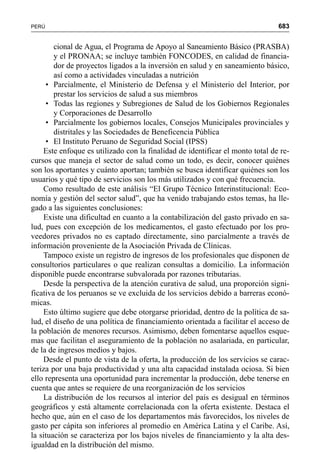 683PERÚ
cional de Agua, el Programa de Apoyo al Saneamiento Básico (PRASBA)
y el PRONAA; se incluye también FONCODES, en calidad de financia-
dor de proyectos ligados a la inversión en salud y en saneamiento básico,
así como a actividades vinculadas a nutrición
• Parcialmente, el Ministerio de Defensa y el Ministerio del Interior, por
prestar los servicios de salud a sus miembros
• Todas las regiones y Subregiones de Salud de los Gobiernos Regionales
y Corporaciones de Desarrollo
• Parcialmente los gobiernos locales, Consejos Municipales provinciales y
distritales y las Sociedades de Beneficencia Pública
• El Instituto Peruano de Seguridad Social (IPSS)
Este enfoque es utilizado con la finalidad de identificar el monto total de re-
cursos que maneja el sector de salud como un todo, es decir, conocer quiénes
son los aportantes y cuánto aportan; también se busca identificar quiénes son los
usuarios y qué tipo de servicios son los más utilizados y con qué frecuencia.
Como resultado de este análisis “El Grupo Técnico Interinstitucional: Eco-
nomía y gestión del sector salud”, que ha venido trabajando estos temas, ha lle-
gado a las siguientes conclusiones:
Existe una dificultad en cuanto a la contabilización del gasto privado en sa-
lud, pues con excepción de los medicamentos, el gasto efectuado por los pro-
veedores privados no es captado directamente, sino parcialmente a través de
información proveniente de la Asociación Privada de Clínicas.
Tampoco existe un registro de ingresos de los profesionales que disponen de
consultorios particulares o que realizan consultas a domicilio. La información
disponible puede encontrarse subvalorada por razones tributarias.
Desde la perspectiva de la atención curativa de salud, una proporción signi-
ficativa de los peruanos se ve excluida de los servicios debido a barreras econó-
micas.
Esto último sugiere que debe otorgarse prioridad, dentro de la política de sa-
lud, el diseño de una política de financiamiento orientada a facilitar el acceso de
la población de menores recursos. Asimismo, deben fomentarse aquellos esque-
mas que facilitan el aseguramiento de la población no asalariada, en particular,
de la de ingresos medios y bajos.
Desde el punto de vista de la oferta, la producción de los servicios se carac-
teriza por una baja productividad y una alta capacidad instalada ociosa. Si bien
ello representa una oportunidad para incrementar la producción, debe tenerse en
cuenta que antes se requiere de una reorganización de los servicios
La distribución de los recursos al interior del país es desigual en términos
geográficos y está altamente correlacionada con la oferta existente. Destaca el
hecho que, aún en el caso de los departamentos más favorecidos, los niveles de
gasto per cápita son inferiores al promedio en América Latina y el Caribe. Así,
la situación se caracteriza por los bajos niveles de financiamiento y la alta des-
igualdad en la distribución del mismo.
 