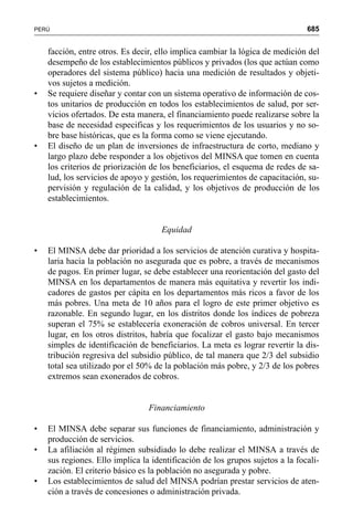 685PERÚ
facción, entre otros. Es decir, ello implica cambiar la lógica de medición del
desempeño de los establecimientos públicos y privados (los que actúan como
operadores del sistema público) hacia una medición de resultados y objeti-
vos sujetos a medición.
• Se requiere diseñar y contar con un sistema operativo de información de cos-
tos unitarios de producción en todos los establecimientos de salud, por ser-
vicios ofertados. De esta manera, el financiamiento puede realizarse sobre la
base de necesidad especificas y los requerimientos de los usuarios y no so-
bre base históricas, que es la forma como se viene ejecutando.
• El diseño de un plan de inversiones de infraestructura de corto, mediano y
largo plazo debe responder a los objetivos del MINSA que tomen en cuenta
los criterios de priorización de los beneficiarios, el esquema de redes de sa-
lud, los servicios de apoyo y gestión, los requerimientos de capacitación, su-
pervisión y regulación de la calidad, y los objetivos de producción de los
establecimientos.
Equidad
• El MINSA debe dar prioridad a los servicios de atención curativa y hospita-
laria hacia la población no asegurada que es pobre, a través de mecanismos
de pagos. En primer lugar, se debe establecer una reorientación del gasto del
MINSA en los departamentos de manera más equitativa y revertir los indi-
cadores de gastos per cápita en los departamentos más ricos a favor de los
más pobres. Una meta de 10 años para el logro de este primer objetivo es
razonable. En segundo lugar, en los distritos donde los índices de pobreza
superan el 75% se establecería exoneración de cobros universal. En tercer
lugar, en los otros distritos, habría que focalizar el gasto bajo mecanismos
simples de identificación de beneficiarios. La meta es lograr revertir la dis-
tribución regresiva del subsidio público, de tal manera que 2/3 del subsidio
total sea utilizado por el 50% de la población más pobre, y 2/3 de los pobres
extremos sean exonerados de cobros.
Financiamiento
• El MINSA debe separar sus funciones de financiamiento, administración y
producción de servicios.
• La afiliación al régimen subsidiado lo debe realizar el MINSA a través de
sus regiones. Ello implica la identificación de los grupos sujetos a la focali-
zación. El criterio básico es la población no asegurada y pobre.
• Los establecimientos de salud del MINSA podrían prestar servicios de aten-
ción a través de concesiones o administración privada.
 