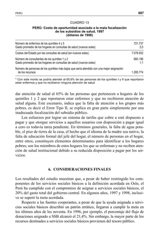 687PERÚ
dar atención de salud al 65% de las personas que pertenecen a hogares de los
quintiles 1 y 2 que reportaron estar enfermos y que no recibieron atención de
salud alguna. Este escenario, indica que la falta de atención a los grupos más
pobres, es decir el Error Tipo II, se explica en gran parte simplemente por una
inadecuada focalización del subsidio público.
Los esfuerzos por lograr un sistema de tarifas que cobre a esté dispuesto a
pagar y que otorgue servicios a aquellos usuarios con disposición a pagar igual
a cero es todavía tarea pendiente. En términos generales, la falta de agua pota-
ble, el piso de tierra de la casa, el hecho que el idioma de la madre sea nativo, la
falta de educación formal del jefe del hogar, el número de personas en el hogar,
entre otros, constituyen elementos determinantes para identificar a los hogares
pobres; son los miembros de estos hogares los que se enferman y no reciben aten-
ción de salud institucional debido a su reducida disposición a pagar por los ser-
vicios.
6. CONSIDERACIONES FINALES
Los resultados del estudio muestran que, a pesar de haber restringido los com-
ponentes de los servicios sociales básicos a la definición acordada en Oslo, el
Perú ha cumplido con el compromiso de asignar a servicios sociales básicos, el
20% del gasto total del gobierno central. En algunos años, 1997 y 1998, inclusi-
ve se superó la meta acordada.
Respecto a las fuentes cooperantes, a pesar de que la ayuda asignada a servi-
cios sociales básicos describió un patrón errático, llegaron a cumplir la meta en
los últimos años de los noventa. En 1996, por ejemplo, el porcentaje del flujo de
donaciones asignado a SSB alcanzó el 21,4%. Sin embargo, la mayor parte de los
recursos destinados a servicios sociales básicos provienen del tesoro público.
CUADRO 13
PERÚ: Costo de oportunidad asociado a la mala focalización
de los subsidios de salud, 1997
(dólares de 1996)
Número de enfermos de los quintiles 4 y 5 721.737
Gasto promedio de los hogares en consultas de salud (nuevos soles) 2,0
Costos del Estado por las consultas de salud (en nuevos soles) 7.078.932
Número de consultantes de los quintiles 1 y 2 660.196
Gasto promedio de los hogares en consultas de salud (nuevos soles) 1,1
Número de personas de los quintiles más bajos que sería atendido con una mejor asignación
de los recursos 1.285.774
* Con este monto se podría atender al 65,6% de las personas de los quintiles I y II que reportaron
estar enfermos y que no recibieron ninguna atención de salud
 
