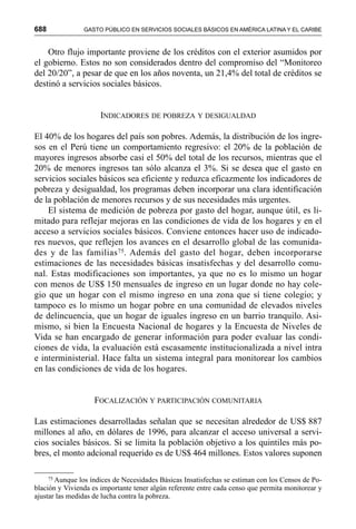688 GASTO PÚBLICO EN SERVICIOS SOCIALES BÁSICOS EN AMÉRICA LATINA Y EL CARIBE
Otro flujo importante proviene de los créditos con el exterior asumidos por
el gobierno. Estos no son considerados dentro del compromiso del “Monitoreo
del 20/20”, a pesar de que en los años noventa, un 21,4% del total de créditos se
destinó a servicios sociales básicos.
INDICADORES DE POBREZA Y DESIGUALDAD
El 40% de los hogares del país son pobres. Además, la distribución de los ingre-
sos en el Perú tiene un comportamiento regresivo: el 20% de la población de
mayores ingresos absorbe casi el 50% del total de los recursos, mientras que el
20% de menores ingresos tan sólo alcanza el 3%. Si se desea que el gasto en
servicios sociales básicos sea eficiente y reduzca eficazmente los indicadores de
pobreza y desigualdad, los programas deben incorporar una clara identificación
de la población de menores recursos y de sus necesidades más urgentes.
El sistema de medición de pobreza por gasto del hogar, aunque útil, es li-
mitado para reflejar mejoras en las condiciones de vida de los hogares y en el
acceso a servicios sociales básicos. Conviene entonces hacer uso de indicado-
res nuevos, que reflejen los avances en el desarrollo global de las comunida-
des y de las familias75. Además del gasto del hogar, deben incorporarse
estimaciones de las necesidades básicas insatisfechas y del desarrollo comu-
nal. Estas modificaciones son importantes, ya que no es lo mismo un hogar
con menos de US$ 150 mensuales de ingreso en un lugar donde no hay cole-
gio que un hogar con el mismo ingreso en una zona que sí tiene colegio; y
tampoco es lo mismo un hogar pobre en una comunidad de elevados niveles
de delincuencia, que un hogar de iguales ingreso en un barrio tranquilo. Asi-
mismo, si bien la Encuesta Nacional de hogares y la Encuesta de Niveles de
Vida se han encargado de generar información para poder evaluar las condi-
ciones de vida, la evaluación está escasamente institucionalizada a nivel intra
e interministerial. Hace falta un sistema integral para monitorear los cambios
en las condiciones de vida de los hogares.
FOCALIZACIÓN Y PARTICIPACIÓN COMUNITARIA
Las estimaciones desarrolladas señalan que se necesitan alrededor de US$ 887
millones al año, en dólares de 1996, para alcanzar el acceso universal a servi-
cios sociales básicos. Si se limita la población objetivo a los quintiles más po-
bres, el monto adcional requerido es de US$ 464 millones. Estos valores suponen
75 Aunque los índices de Necesidades Básicas Insatisfechas se estiman con los Censos de Po-
blación y Vivienda es importante tener algún referente entre cada censo que permita monitorear y
ajustar las medidas de lucha contra la pobreza.
 