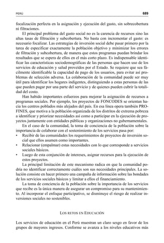 689PERÚ
focalización perfecta en la asignación y ejecución del gasto, sin sobrecobertura
ni filtraciones.
El principal problema del gasto social no es la carencia de recursos sino las
altas tasas de filtración y subcobertura. No basta con incrementar el gasto: es
necesario focalizar. Las estrategias de inversión social debe pasar primero por la
tarea de especificar exactamente la población objetivo y minimizar los errores
de filtración y subcobertura, de manera que estos programas puedan brindar los
resultados que se espera de ellos en el más corto plazo. Es indispensable identi-
ficar las características sociodemográficas de las personas que hacen uso de los
servicios de educación y salud proveídos por el Estado. Se requiere que sea fá-
cilmente identificable la capacidad de pago de los usuarios, para evitar así pro-
blemas de selección adversa. La colaboración de la comunidad puede ser muy
útil para identificar los hogares indigentes, distinguiendo a estas personas de las
que pueden pagar por una parte del servicio y de quienes pueden cubrir la totali-
dad del costo.
Han habido importantes esfuerzos para mejorar la asignación de recursos a
programas sociales. Por ejemplo, los proyectos de FONCODES se orientan ha-
cia los centros poblados más alejados del país. En esa línea opera también PRO-
FINES, que motiva a la población organizada de los distritos de extrema pobreza
a identificar y priorizar necesidades así como a participar en la ejecución de pro-
yectos juntamente con entidades públicas y organizaciones no gubernamentales.
En el caso de la comunidad, la toma de conciencia de la población sobre la
importancia de colaborar con el sostenimiento de los servicios pasa por:
• Recibir de las comunidades los requerimientos de proyectos de inversión so-
cial que ellos asumen como importantes.
• Relacionar (empalmar) estas necesidades con lo que corresponde a servicios
sociales básicos.
• Luego de esta conjunción de intereses, asignar recursos para la ejecución de
estos proyectos.
La principal limitación de este mecanismo radica en que la comunidad po-
dría no identificar correctamente cuáles son sus necesidades principales. La so-
lución consiste en hacer primero una campaña de información sobre las bondades
de los servicios sociales básicos y limitar a ellos el financiamiento.
La toma de conciencia de la población sobre la importancia de los servicios
que recibe es la única manera de asegurar un compromiso para su mantenimien-
to. Al incorporar el enfoque participativo, se disminuye el riesgo de realizar in-
versiones sociales no sostenibles.
LOS RETOS EN EDUCACIÓN
Los servicios de educación en el Perú muestran un claro sesgo en favor de los
grupos de mayores ingresos. Conforme se avanza a los niveles educativos más
 