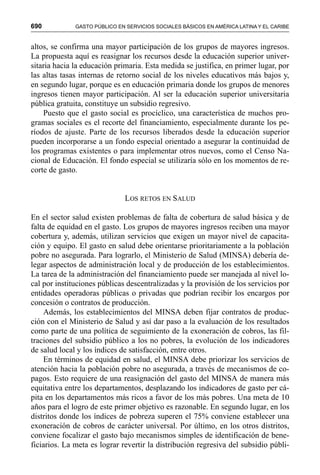 690 GASTO PÚBLICO EN SERVICIOS SOCIALES BÁSICOS EN AMÉRICA LATINA Y EL CARIBE
altos, se confirma una mayor participación de los grupos de mayores ingresos.
La propuesta aquí es reasignar los recursos desde la educación superior univer-
sitaria hacia la educación primaria. Esta medida se justifica, en primer lugar, por
las altas tasas internas de retorno social de los niveles educativos más bajos y,
en segundo lugar, porque es en educación primaria donde los grupos de menores
ingresos tienen mayor participación. Al ser la educación superior universitaria
pública gratuita, constituye un subsidio regresivo.
Puesto que el gasto social es procíclico, una característica de muchos pro-
gramas sociales es el recorte del financiamiento, especialmente durante los pe-
ríodos de ajuste. Parte de los recursos liberados desde la educación superior
pueden incorporarse a un fondo especial orientado a asegurar la continuidad de
los programas existentes o para implementar otros nuevos, como el Censo Na-
cional de Educación. El fondo especial se utilizaría sólo en los momentos de re-
corte de gasto.
LOS RETOS EN SALUD
En el sector salud existen problemas de falta de cobertura de salud básica y de
falta de equidad en el gasto. Los grupos de mayores ingresos reciben una mayor
cobertura y, además, utilizan servicios que exigen un mayor nivel de capacita-
ción y equipo. El gasto en salud debe orientarse prioritariamente a la población
pobre no asegurada. Para lograrlo, el Ministerio de Salud (MINSA) debería de-
legar aspectos de administración local y de producción de los establecimientos.
La tarea de la administración del financiamiento puede ser manejada al nivel lo-
cal por instituciones públicas descentralizadas y la provisión de los servicios por
entidades operadoras públicas o privadas que podrían recibir los encargos por
concesión o contratos de producción.
Además, los establecimientos del MINSA deben fijar contratos de produc-
ción con el Ministerio de Salud y así dar paso a la evaluación de los resultados
como parte de una política de seguimiento de la exoneración de cobros, las fil-
traciones del subsidio público a los no pobres, la evolución de los indicadores
de salud local y los índices de satisfacción, entre otros.
En términos de equidad en salud, el MINSA debe priorizar los servicios de
atención hacia la población pobre no asegurada, a través de mecanismos de co-
pagos. Esto requiere de una reasignación del gasto del MINSA de manera más
equitativa entre los departamentos, desplazando los indicadores de gasto per cá-
pita en los departamentos más ricos a favor de los más pobres. Una meta de 10
años para el logro de este primer objetivo es razonable. En segundo lugar, en los
distritos donde los índices de pobreza superen el 75% conviene establecer una
exoneración de cobros de carácter universal. Por último, en los otros distritos,
conviene focalizar el gasto bajo mecanismos simples de identificación de bene-
ficiarios. La meta es lograr revertir la distribución regresiva del subsidio públi-
 