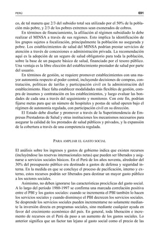 691PERÚ
co, de tal manera que 2/3 del subsidio total sea utilizado por el 50% de la pobla-
ción más pobre, y 2/3 de los pobres extremos sean exonerados de cobros.
En términos de financiamiento, la afiliación al régimen subsidiado lo debe
realizar el MINSA a través de sus regiones. Esto implica la identificación de
los grupos sujetos a focalización, principalmente la población no asegurada y
pobre. Los establecimientos de salud del MINSA podrían prestar servicios de
atención a través de concesiones o administración privada. La recomendación
aquí es la adopción de un seguro de salud obligatorio para toda la población,
sobre la base de un paquete básico de salud, financiado por el tesoro público.
Una ventaja es la libre elección del establecimiento prestador de salud por parte
del usuario.
En términos de gestión, se requiere promover establecimientos con una ma-
yor autonomía respecto al poder central, incluyendo decisiones de compras, con-
tratación, políticas de tarifas y participación civil en la administración del
establecimiento. Hace falta establecer modalidades más flexibles de gestión, com-
pra de insumos y contratación en los establecimientos, y luego evaluar las bon-
dades de cada una a través del seguimiento y monitoreo. Con este fin, podrían
fijarse metas para que un número de hospitales y postas de salud operen bajo el
régimen de autonomía regulada, con participación civil en su dirección.
El Estado debe diseñar y promover a través de la Superintendencia de Em-
presas Prestadoras de Salud y otras instituciones los mecanismos necesarios para
asegurar la calidad de los prestados de salud públicos y privados, y la expansión
de la cobertura a través de una competencia regulada.
PARA AMPLIAR EL GASTO SOCIAL
El análisis sobre los ingresos y gastos de gobierno indica que existen recursos
(incluyéndose las reservas internacionales netas) que pueden ser liberados y asig-
narse a servicios sociales básicos. En el Perú de los años noventa, alrededor del
30% del presupuesto público era destinado a gastos de defensa y seguridad in-
terna. En la medida en que se concluye el proceso de pacificación, interno y ex-
terno, estos recursos podrán ser liberados para destinar un mayor gasto público
a los sectores sociales.
Asimismo, no deben ignorarse las características procíclicas del gasto social.
A lo largo del período 1980-1997 se confirma una marcada correlación positiva
entre el PBI y los gastos sociales: cuando se incrementa el PBI también lo hacen
los servicios sociales y cuando disminuye el PBI decrecen los servicios sociales.
Se desprende los servicios sociales pueden incrementarse no solamente median-
te la inversión directa en programas sociales, sino mediante cualquier ayuda en
favor del crecimiento económico del país. En general, toda liberación e incre-
mento de recursos en el Perú da paso a un aumento de los gastos sociales. Lo
anterior significa que un factor tan lejano al gasto social como el precio de las
 