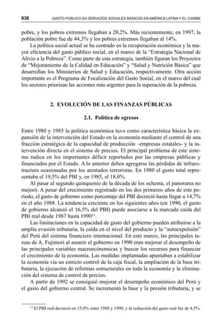 638 GASTO PÚBLICO EN SERVICIOS SOCIALES BÁSICOS EN AMÉRICA LATINA Y EL CARIBE
pobre, y los pobres extremos llegaban a 20,2%. Más recientemente, en 1997, la
población pobre fue de 44,3% y los pobres extremos llegaban al 14%.
La política social actual se ha centrado en la recuperación económica y la ma-
yor eficiencia del gasto público social, en el marco de la “Estrategia Nacional de
Alivio a la Pobreza”. Como parte de esta estrategia, también figuran los Proyectos
de “Mejoramiento de la Calidad en Educación” y “Salud y Nutrición Básica” que
desarrollan los Ministerios de Salud y Educación, respectivamente. Otra acción
importante es el Programa de Focalización del Gasto Social, en el marco del cual
los sectores priorizan las acciones más urgentes para la superación de la pobreza.
2. EVOLUCIÓN DE LAS FINANZAS PÚBLICAS
2.1. Política de egresos
Entre 1980 y 1985 la política económica tuvo como característica básica la ex-
pansión de la intervención del Estado en la economía mediante el control de una
fracción estratégica de la capacidad de producción –empresas estatales- y la in-
tervención directa en el sistema de precios. El principal problema de este siste-
ma radica en los importantes déficit reportados por las empresas públicas y
financiados por el Estado. A lo anterior deben agregarse las pérdidas de infraes-
tructura ocasionadas por los atentados terroristas. En 1980 el gasto total repre-
sentaba el 19,5% del PBI y, en 1985, el 18,0%.
Al pasar al segundo quinquenio de la década de los ochenta, el panorama no
mejoró. A pesar del crecimiento registrado en los dos primeros años de este pe-
riodo, el gasto de gobierno como porcentaje del PBI decreció hasta llegar a 14,7%
en el año 1988. La tendencia creciente en los siguientes años (en 1990, el gasto
de gobierno alcanzó el 16,5% del PBI) puede asociarse a la marcada caída del
PBI real desde 1987 hasta 199011.
Las limitaciones en la capacidad de gasto del gobierno pueden atribuirse a la
amplia evasión tributaria, la caída en el nivel del producto y la “autoexpulsión”
del Perú del sistema financiero internacional. En este marco, las principales ta-
reas de A. Fujimori al asumir el gobierno en 1990 eran mejorar el desempeño de
las principales variables macroecónomicas y buscar los recursos para financiar
el crecimiento de la economía. Las medidas implantadas apuntaban a estabilizar
la economía vía un estricto control de la caja fiscal, la ampliación de la base tri-
butaria, la ejecución de reformas estructurales en toda la economía y la elimina-
ción del sistema de control de precios.
A partir de 1992 se consiguió mejorar el desempeño económico del Perú y
el gasto del gobierno central. Se incrementó la base y la presión tributaria, y se
11
El PBI real decreció en 15,0% entre 1988 y 1990, y la reducción del gasto real fue de 4,5%.
 