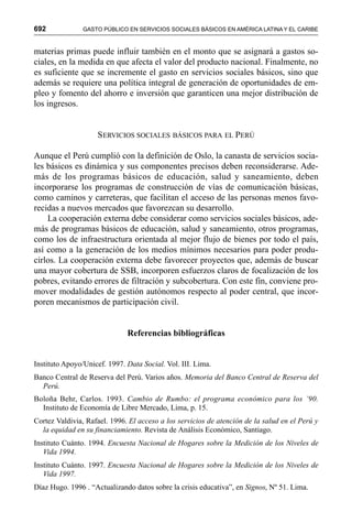 692 GASTO PÚBLICO EN SERVICIOS SOCIALES BÁSICOS EN AMÉRICA LATINA Y EL CARIBE
materias primas puede influir también en el monto que se asignará a gastos so-
ciales, en la medida en que afecta el valor del producto nacional. Finalmente, no
es suficiente que se incremente el gasto en servicios sociales básicos, sino que
además se requiere una política integral de generación de oportunidades de em-
pleo y fomento del ahorro e inversión que garanticen una mejor distribución de
los ingresos.
SERVICIOS SOCIALES BÁSICOS PARA EL PERÚ
Aunque el Perú cumplió con la definición de Oslo, la canasta de servicios socia-
les básicos es dinámica y sus componentes precisos deben reconsiderarse. Ade-
más de los programas básicos de educación, salud y saneamiento, deben
incorporarse los programas de construcción de vías de comunicación básicas,
como caminos y carreteras, que facilitan el acceso de las personas menos favo-
recidas a nuevos mercados que favorezcan su desarrollo.
La cooperación externa debe considerar como servicios sociales básicos, ade-
más de programas básicos de educación, salud y saneamiento, otros programas,
como los de infraestructura orientada al mejor flujo de bienes por todo el país,
así como a la generación de los medios mínimos necesarios para poder produ-
cirlos. La cooperación externa debe favorecer proyectos que, además de buscar
una mayor cobertura de SSB, incorporen esfuerzos claros de focalización de los
pobres, evitando errores de filtración y subcobertura. Con este fin, conviene pro-
mover modalidades de gestión autónomos respecto al poder central, que incor-
poren mecanismos de participación civil.
Referencias bibliográficas
Instituto Apoyo/Unicef. 1997. Data Social. Vol. III. Lima.
Banco Central de Reserva del Perú. Varios años. Memoria del Banco Central de Reserva del
Perú.
Boloña Behr, Carlos. 1993. Cambio de Rumbo: el programa económico para los ’90.
Instituto de Economía de Libre Mercado, Lima, p. 15.
Cortez Valdivia, Rafael. 1996. El acceso a los servicios de atención de la salud en el Perú y
la equidad en su financiamiento. Revista de Análisis Económico, Santiago.
Instituto Cuánto. 1994. Encuesta Nacional de Hogares sobre la Medición de los Niveles de
Vida 1994.
Instituto Cuánto. 1997. Encuesta Nacional de Hogares sobre la Medición de los Niveles de
Vida 1997.
Díaz Hugo. 1996 . “Actualizando datos sobre la crisis educativa”, en Signos, Nº 51. Lima.
 