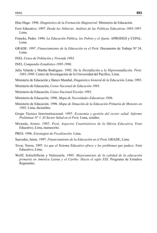 693PERÚ
Díaz Hugo. 1996. Diagnóstico de la Formación Magisterial. Ministerio de Educación.
Foro Educativo. 1997. Desde los Niños/as: Análisis de las Políticas Educativas 1995-1997.
Lima.
Francke, Pedro. 1994. La Educación Pública, los Pobres y el Ajuste. APRODEH y CEPAL.
Lima.
GRADE. 1997. Financiamiento de la Educación en el Perú. Documento de Trabajo Nº 24.
Lima.
INEI, Censo de Población y Vivienda 1993.
INEI, Compendio Estadístico 1995-1996.
Julio Velarde y Martha Rodríguez. 1992. De la Desinflación a la Hiperestanflación. Perú:
1985-1990. Centro de Investigación de la Universidad del Pacífico, Lima.
Ministerio de Educación y Banco Mundial, Diagnóstico General de la Educación. Lima, 1993.
Ministerio de Educación, Censo Nacional de Educación 1993.
Ministerio de Educación, Censo Nacional Escolar 1993.
Ministerio de Educación. 1996. Mapa de Necesidades Educativas 1996.
Ministerio de Educación. 1996. Mapa de Situación de la Educación Primaria de Menores en
1993. Lima, diciembre.
Grupo Técnico Interinstitucional. 1997. Economía y gestión del sector salud. Informe
Preliminar Nº 1. El Sector Salud en el Perú. Lima, octubre.
Miranda, Arturo. 1997. Perú, Aspectos Cuantitativos de la Oferta Educativa. Foro
Educativo, Lima, manuscrito.
PRES. 1996. Estrategias de Focalización. Lima.
Saavedra, Jaime. 1997. Financiamiento de la Educación en el Perú. GRADE, Lima.
Tovar, Teresa. 1997. Lo que el Sistema Educativo ofrece y los problemas que padece. Foro
Educativo, Lima.
Wolff, Schiefelbeim y Valenzuela. 1993. Mejoramiento de la calidad de la educación
primaria en América Latina y el Caribe: Hacia el siglo XXI. Programa de Estudios
Regionales.
 