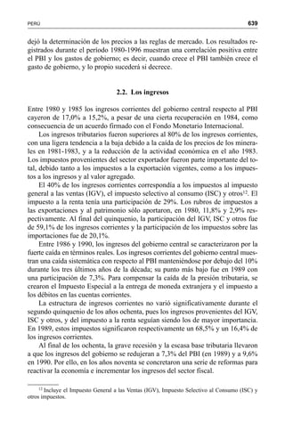639PERÚ
dejó la determinación de los precios a las reglas de mercado. Los resultados re-
gistrados durante el período 1980-1996 muestran una correlación positiva entre
el PBI y los gastos de gobierno; es decir, cuando crece el PBI también crece el
gasto de gobierno, y lo propio sucederá si decrece.
2.2. Los ingresos
Entre 1980 y 1985 los ingresos corrientes del gobierno central respecto al PBI
cayeron de 17,0% a 15,2%, a pesar de una cierta recuperación en 1984, como
consecuencia de un acuerdo firmado con el Fondo Monetario Internacional.
Los ingresos tributarios fueron superiores al 80% de los ingresos corrientes,
con una ligera tendencia a la baja debido a la caída de los precios de los minera-
les en 1981-1983, y a la reducción de la actividad económica en el año 1983.
Los impuestos provenientes del sector exportador fueron parte importante del to-
tal, debido tanto a los impuestos a la exportación vigentes, como a los impues-
tos a los ingresos y al valor agregado.
El 40% de los ingresos corrientes correspondía a los impuestos al impuesto
general a las ventas (IGV), el impuesto selectivo al consumo (ISC) y otros12. El
impuesto a la renta tenía una participación de 29%. Los rubros de impuestos a
las exportaciones y al patrimonio sólo aportaron, en 1980, 11,8% y 2,9% res-
pectivamente. Al final del quinquenio, la participación del IGV, ISC y otros fue
de 59,1% de los ingresos corrientes y la participación de los impuestos sobre las
importaciones fue de 20,1%.
Entre 1986 y 1990, los ingresos del gobierno central se caracterizaron por la
fuerte caída en términos reales. Los ingresos corrientes del gobierno central mues-
tran una caída sistemática con respecto al PBI manteniéndose por debajo del 10%
durante los tres últimos años de la década; su punto más bajo fue en 1989 con
una participación de 7,3%. Para compensar la caída de la presión tributaria, se
crearon el Impuesto Especial a la entrega de moneda extranjera y el impuesto a
los débitos en las cuentas corrientes.
La estructura de ingresos corrientes no varió significativamente durante el
segundo quinquenio de los años ochenta, pues los ingresos provenientes del IGV,
ISC y otros, y del impuesto a la renta seguían siendo los de mayor importancia.
En 1989, estos impuestos significaron respectivamente un 68,5% y un 16,4% de
los ingresos corrientes.
Al final de los ochenta, la grave recesión y la escasa base tributaria llevaron
a que los ingresos del gobierno se redujeran a 7,3% del PBI (en 1989) y a 9,6%
en 1990. Por ello, en los años noventa se concretaron una serie de reformas para
reactivar la economía e incrementar los ingresos del sector fiscal.
12
Incluye el Impuesto General a las Ventas (IGV), Impuesto Selectivo al Consumo (ISC) y
otros impuestos.
 