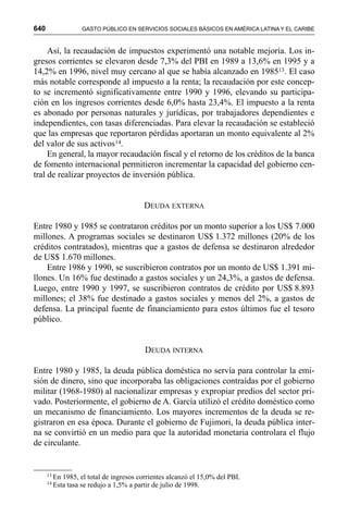 640 GASTO PÚBLICO EN SERVICIOS SOCIALES BÁSICOS EN AMÉRICA LATINA Y EL CARIBE
Así, la recaudación de impuestos experimentó una notable mejoría. Los in-
gresos corrientes se elevaron desde 7,3% del PBI en 1989 a 13,6% en 1995 y a
14,2% en 1996, nivel muy cercano al que se había alcanzado en 198513. El caso
más notable corresponde al impuesto a la renta; la recaudación por este concep-
to se incrementó significativamente entre 1990 y 1996, elevando su participa-
ción en los ingresos corrientes desde 6,0% hasta 23,4%. El impuesto a la renta
es abonado por personas naturales y jurídicas, por trabajadores dependientes e
independientes, con tasas diferenciadas. Para elevar la recaudación se estableció
que las empresas que reportaron pérdidas aportaran un monto equivalente al 2%
del valor de sus activos14.
En general, la mayor recaudación fiscal y el retorno de los créditos de la banca
de fomento internacional permitieron incrementar la capacidad del gobierno cen-
tral de realizar proyectos de inversión pública.
DEUDA EXTERNA
Entre 1980 y 1985 se contrataron créditos por un monto superior a los US$ 7.000
millones. A programas sociales se destinaron US$ 1.372 millones (20% de los
créditos contratados), mientras que a gastos de defensa se destinaron alrededor
de US$ 1.670 millones.
Entre 1986 y 1990, se suscribieron contratos por un monto de US$ 1.391 mi-
llones. Un 16% fue destinado a gastos sociales y un 24,3%, a gastos de defensa.
Luego, entre 1990 y 1997, se suscribieron contratos de crédito por US$ 8.893
millones; el 38% fue destinado a gastos sociales y menos del 2%, a gastos de
defensa. La principal fuente de financiamiento para estos últimos fue el tesoro
público.
DEUDA INTERNA
Entre 1980 y 1985, la deuda pública doméstica no servía para controlar la emi-
sión de dinero, sino que incorporaba las obligaciones contraídas por el gobierno
militar (1968-1980) al nacionalizar empresas y expropiar predios del sector pri-
vado. Posteriormente, el gobierno de A. García utilizó el crédito doméstico como
un mecanismo de financiamiento. Los mayores incrementos de la deuda se re-
gistraron en esa época. Durante el gobierno de Fujimori, la deuda pública inter-
na se convirtió en un medio para que la autoridad monetaria controlara el flujo
de circulante.
13
En 1985, el total de ingresos corrientes alcanzó el 15,0% del PBI.
14
Esta tasa se redujo a 1,5% a partir de julio de 1998.
 