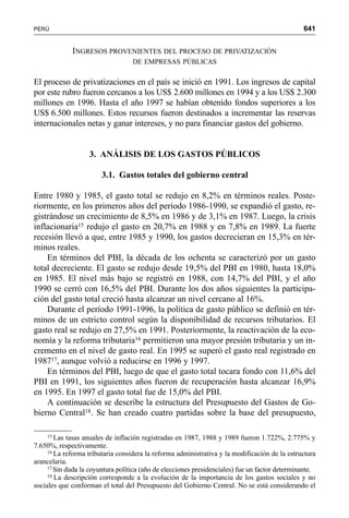 641PERÚ
INGRESOS PROVENIENTES DEL PROCESO DE PRIVATIZACIÓN
DE EMPRESAS PÚBLICAS
El proceso de privatizaciones en el país se inició en 1991. Los ingresos de capital
por este rubro fueron cercanos a los US$ 2.600 millones en 1994 y a los US$ 2.300
millones en 1996. Hasta el año 1997 se habían obtenido fondos superiores a los
US$ 6.500 millones. Estos recursos fueron destinados a incrementar las reservas
internacionales netas y ganar intereses, y no para financiar gastos del gobierno.
3. ANÁLISIS DE LOS GASTOS PÚBLICOS
3.1. Gastos totales del gobierno central
Entre 1980 y 1985, el gasto total se redujo en 8,2% en términos reales. Poste-
riormente, en los primeros años del período 1986-1990, se expandió el gasto, re-
gistrándose un crecimiento de 8,5% en 1986 y de 3,1% en 1987. Luego, la crisis
inflacionaria15 redujo el gasto en 20,7% en 1988 y en 7,8% en 1989. La fuerte
recesión llevó a que, entre 1985 y 1990, los gastos decrecieran en 15,3% en tér-
minos reales.
En términos del PBI, la década de los ochenta se caracterizó por un gasto
total decreciente. El gasto se redujo desde 19,5% del PBI en 1980, hasta 18,0%
en 1985. El nivel más bajo se registró en 1988, con 14,7% del PBI, y el año
1990 se cerró con 16,5% del PBI. Durante los dos años siguientes la participa-
ción del gasto total creció hasta alcanzar un nivel cercano al 16%.
Durante el período 1991-1996, la política de gasto público se definió en tér-
minos de un estricto control según la disponibilidad de recursos tributarios. El
gasto real se redujo en 27,5% en 1991. Posteriormente, la reactivación de la eco-
nomía y la reforma tributaria16 permitieron una mayor presión tributaria y un in-
cremento en el nivel de gasto real. En 1995 se superó el gasto real registrado en
198717, aunque volvió a reducirse en 1996 y 1997.
En términos del PBI, luego de que el gasto total tocara fondo con 11,6% del
PBI en 1991, los siguientes años fueron de recuperación hasta alcanzar 16,9%
en 1995. En 1997 el gasto total fue de 15,0% del PBI.
A continuación se describe la estructura del Presupuesto del Gastos de Go-
bierno Central18. Se han creado cuatro partidas sobre la base del presupuesto,
15 Las tasas anuales de inflación registradas en 1987, 1988 y 1989 fueron 1.722%, 2.775% y
7.650%, respectivamente.
16 La reforma tributaria considera la reforma administrativa y la modificación de la estructura
arancelaria.
17 Sin duda la coyuntura política (año de elecciones presidenciales) fue un factor determinante.
18 La descripción corresponde a la evolución de la importancia de los gastos sociales y no
sociales que conforman el total del Presupuesto del Gobierno Central. No se está considerando el
 