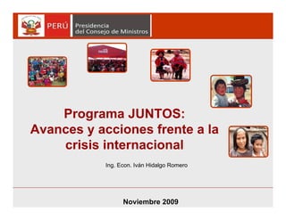 Programa JUNTOS:
Avances y acciones frente a la
crisis internacional
Noviembre 2009Noviembre 2009
Ing. Econ. Iván Hidalgo Romero
 