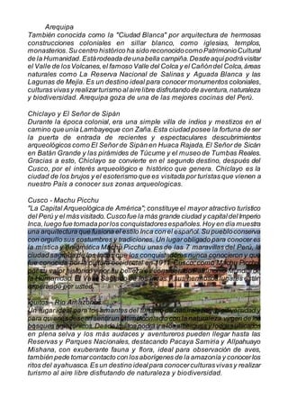 Arequipa
También conocida como la "Ciudad Blanca" por arquitectura de hermosas
construcciones coloniales en sillar blanco, como iglesias, templos,
monasterios.Su centro histórico ha sido reconocidocomoPatrimonioCultural
de la Humanidad. Estárodeada deunabella campiña.Desdeaquípodrávisitar
el Valle de losVolcanes,el famoso Valle del Colca y el Cañóndel Colca,áreas
naturales como La Reserva Nacional de Salinas y Aguada Blanca y las
Lagunas de Mejía. Es un destino ideal para conocer monumentos coloniales,
culturasvivasy realizarturismo alairelibre disfrutandode aventura,naturaleza
y biodiversidad. Arequipa goza de una de las mejores cocinas del Perú.
Chiclayo y El Señor de Sipán
Durante la época colonial, era una simple villa de indios y mestizos en el
camino queunía Lambayeque con Zaña.Esta ciudad posee la fortuna de ser
la puerta de entrada de recientes y espectaculares descubrimientos
arqueológicos como El Señor de Sipán en Huaca Rajada, El Señor de Sicán
en Batán Grande y las pirámides de Túcume y el museo de Tumbas Reales.
Gracias a esto, Chiclayo se convierte en el segundo destino, después del
Cusco, por el interés arqueológico e histórico que genera. Chiclayo es la
ciudad de los brujos y el esoterismo que es visitada por turistas que vienen a
nuestro País a conocer sus zonas arqueologicas.
Cusco - Machu Picchu
"La Capital Arqueológica de América"; constituye el mayor atractivo turístico
del Perú y el másvisitado.Cuscofue la más grande ciudad y capitaldelImperio
Inca,luego fue tomadaporlos conquistadoresespañoles.Hoy en día muestra
una arquitectura que fusiona el estilo Inca con el español.Su puebloconserva
con orgullo sus costumbres y tradiciones. Un lugar obligado para conocer es
la mística y enigmática Machu Picchu unas de las 7 maravillas del Perú, la
ciudad sagrada de los Incas que los conquistadores nunca conocieron y que
fue conocida por la cultura occidental en 1911. Cusco, como Machu Picchu,
por su valor histórico y por su belleza es considerado Patrimonio Mundial de
la Humanidad. El Valle Sagrado de los Incas y sus hermosos lugares están
esperando por usted.
Iquitos - Río Amazonas
Un lugar ideal para los amantes del turismo de naturaleza y biodiversidad y
para quienesdesean sentirun íntimo contacto con la naturaleza virgen de los
bosques amazónicos.Desde Iquitos podrá ira losalbergues y lodgesubicados
en plena selva y los más audaces y aventureros pueden llegar hasta las
Reservas y Parques Nacionales, destacando Pacaya Samiria y Allpahuayo
Mishana, con exuberante fauna y flora, ideal para observación de aves,
también pede tomarcontacto con losaborígenes de la amazonía y conocerlos
ritos del ayahuasca.Es un destino idealpara conocerculturasvivasy realizar
turismo al aire libre disfrutando de naturaleza y biodiversidad.
 