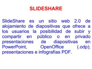 SLIDESHARE
SlideShare es un sitio web 2.0 de
alojamiento de diapositivas que ofrece a
los usuarios la posibilidad de subir y
compartir en público o en privado
presentaciones de diapositivas en
PowerPoint, OpenOffice (.odp);
presentaciones e infografías PDF.
 