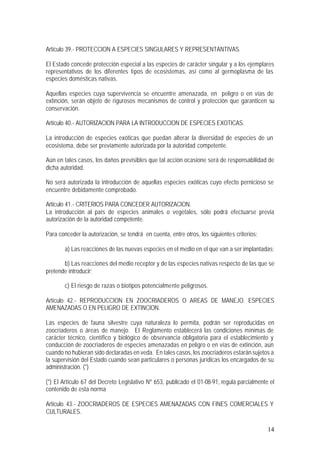 14
Artículo 39.- PROTECCION A ESPECIES SINGULARES Y REPRESENTANTIVAS.
El Estado concede protección especial a las especies de carácter singular y a los ejemplares
representativos de los diferentes tipos de ecosistemas, así como al germoplasma de las
especies domésticas nativas.
Aquellas especies cuya supervivencia se encuentre amenazada, en peligro o en vías de
extinción, serán objeto de rigurosos mecanismos de control y protección que garanticen su
conservación.
Artículo 40.- AUTORIZACION PARA LA INTRODUCCION DE ESPECIES EXOTICAS.
La introducción de especies exóticas que puedan alterar la diversidad de especies de un
ecosistema, debe ser previamente autorizada por la autoridad competente.
Aún en tales casos, los daños previsibles que tal acción ocasione será de responsabilidad de
dicha autoridad.
No será autorizada la introducción de aquellas especies exóticas cuyo efecto pernicioso se
encuentre debidamente comprobado.
Artículo 41.- CRITERIOS PARA CONCEDER AUTORIZACION.
La introducción al país de especies animales o vegetales, sólo podrá efectuarse previa
autorización de la autoridad competente.
Para conceder la autorización, se tendrá en cuenta, entre otros, los siguientes criterios:
a) Las reacciones de las nuevas especies en el medio en el que van a ser implantadas;
b) Las reacciones del medio receptor y de las especies nativas respecto de las que se
pretende introducir;
c) El riesgo de razas o biotipos potencialmente peligrosos.
Artículo 42.- REPRODUCCION EN ZOOCRIADEROS O AREAS DE MANEJO. ESPECIES
AMENAZADAS O EN PELIGRO DE EXTINCION.
Las especies de fauna silvestre cuya naturaleza lo permita, podrán ser reproducidas en
zoocriaderos o áreas de manejo. El Reglamento establecerá las condiciones mínimas de
carácter técnico, científico y biológico de observancia obligatoria para el establecimiento y
conducción de zoocriaderos de especies amenazadas en peligro o en vías de extinción, aún
cuando no hubieran sido declaradas en veda. En tales casos, los zoocriaderos estarán sujetos a
la supervisión del Estado cuando sean particulares o personas jurídicas los encargados de su
administración. (*)
(*) El Artículo 67 del Decreto Legislativo Nº 653, publicado el 01-08-91, regula parcialmente el
contenido de esta norma
Artículo 43.- ZOOCRIADEROS DE ESPECIES AMENAZADAS CON FINES COMERCIALES Y
CULTURALES.
 