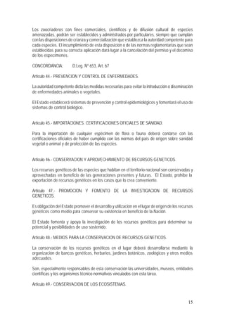 15
Los zoocriaderos con fines comerciales, científicos y de difusión cultural de especies
amenazadas, podrán ser establecidos y administrados por particulares, siempre que cumplan
con las disposiciones de crianza y comercialización que establezca la autoridad competente para
cada especies. El incumplimiento de esta disposición o de las normas reglamentarias que sean
establecidas para su correcta aplicación dará lugar a la cancelación del permiso y el decomiso
de los especímenes.
CONCORDANCIA: D.Leg. Nº 653, Art. 67
Artículo 44.- PREVENCION Y CONTROL DE ENFERMEDADES.
La autoridad competente dicta las medidas necesarias para evitar la introducción o diseminación
de enfermedades animales o vegetales.
El Estado establecerá sistemas de prevención y control epidemiológicos y fomentará el uso de
sistemas de control biológico.
Artículo 45.- IMPORTACIONES. CERTIFICACIONES OFICIALES DE SANIDAD.
Para la importación de cualquier espécimen de flora o fauna deberá contarse con las
certificaciones oficiales de haber cumplido con las normas del país de origen sobre sanidad
vegetal o animal y de protección de las especies.
Artículo 46.- CONSERVACION Y APROVECHAMIENTO DE RECURSOS GENETICOS.
Los recursos genéticos de las especies que habitan en el territorio nacional son conservadas y
aprovechadas en beneficio de las generaciones presentes y futuras. El Estado, prohíbe la
exportación de recursos genéticos en los casos que lo crea conveniente.
Artículo 47.- PROMOCION Y FOMENTO DE LA INVESTIGACION DE RECURSOS
GENETICOS.
Es obligación del Estado promover el desarrollo y utilización en el lugar de origen de los recursos
genéticos como medio para conservar su existencia en beneficio de la Nación.
El Estado fomenta y apoya la investigación de los recursos genéticos para determinar su
potencial y posibilidades de uso sostenido.
Artículo 48.- MEDIOS PARA LA CONSERVACION DE RECURSOS GENETICOS.
La conservación de los recursos genéticos en el lugar deberá desarrollarse mediante la
organización de bancos genéticos, herbarios, jardines botánicos, zoológicos y otros medios
adecuados.
Son, especialmente responsables de esta conservación las universidades, museos, entidades
científicas y los organismos técnico-normativos vinculados con esta tarea.
Artículo 49.- CONSERVACION DE LOS ECOSISTEMAS.
 