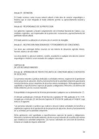 19
Artículo 59.- DEFINICION.
El Estado reconoce como recurso natural cultural a toda obra de carácter arqueológico o
histórico que al estar integrada al medio ambiente permite su aprovechamiento racional y
sostenido.
Artículo 60.- RESPONSABLES DE SU PROTECCION
Los gobiernos regionales y locales conjuntamente con el Instituto Nacional de Cultura y sus
entidades regionales, son responsables de la protección, restauración y aprovechamiento del
patrimonio natural cultural.
El Estado autoriza su utilización en armonía con el carácter de intangible.
Artículo 61.- RESTRICCION PARA DENUNCIOS Y OTORGAMIENTO DE CONCESIONES.
Las áreas que contengan dichos recursos no son materia de denuncios agrícola, minero,
forestal, urbano o de otra índole.
Las áreas donde se ubicasen andenes, canales, acueductos o cualquier otra obra de carácter
arqueológico o histórico serán excluidos de cualquier concesión.
CAPITULO XII
DE LOS RECURSOS MINEROS
Artículo 62.- APROBACION DE PROYECTOS ANTES DE CONSTRUIR AREAS O DEPOSITOS
DE DESECHOS.
Las personas naturales o jurídicas dedicadas a actividades mineras, requieren de la aprobación
de los proyectos de ubicación, diseño y funcionamiento de la autoridad competenteparainiciarla
construcción de las áreas o depósitos de desechos minero-metalúrgicos. Dicha aprobación está
supeditada a especificaciones expresas de pautas y obligaciones inherentes a la defensa del
medio ambiente y de los recursos naturales.
Está prohibido el otorgamiento de licencias provisionales cualquiera sea su denominación. (*)
(*) Artículo sustituido por el Artículo 49 del Decreto Legislativo Nº 708, publicado el 14- 11-91,
recogido por el Artículo 221 del Decreto Supremo Nº 014-92-EM, publicado el 14-06-92; cuyo
texto es el siguiente:
"Las personas naturales o jurídicas que realicen o deseen realizar actividades de beneficio y
explotación requieren de la aprobación de los proyectos de ubicación, diseño y funcionamiento
de su actividad, por la autoridad competente.
Dicha aprobación está supeditada a especificaciones expresas de pautas y obligaciones
inherentes a la defensa del medio ambiente y de los recursos naturales de acuerdo a las normas
que establezca la autoridad competente. Las nuevas solicitudes de concesión de beneficio,
incluirán un estudio de impacto ambiental."
 