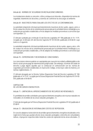 22
Artículo 68.- NORMAS DE SEGURIDAD EN INSTALACIONES MINERAS.
Las instalaciones donde se concentre, refine y enriquezcan minerales, dispondrán de normas de
seguridad, tratamiento de desechos y sistemas de control de las descargas al ambiente.
Artículo 69.- MUESTREOS PARA EVALUAR LOS EFECTOS DE LA CONTAMINACION.
La autoridad competente efectuará permanentemente muestreos de los suelos, aguas y aires a
fin de evaluar los efectos de la contaminación provocada por la actividad minero-metalúrgica y su
evolución por períodos establecidos a fin de adoptar las medidas preventivas o correctivas que
correspondan. (*)
(*) Artículo sustituido por el Artículo 53 del Decreto Legislativo Nº 708 publicado el 14- 11-91,
recogido por el Artículo 225 del Decreto Supremo Nº 014-92-EM, publicado el 04-06-92; cuyo
texto es el siguiente:
La autoridad competente efectuará periódicamente muestreos de los suelos, aguas y aires, a fin
de evaluar los efectos de la contaminación provocada por la actividad minero-metalúrgica y su
evolución por períodos establecidos, a fin de adoptar las medidas preventivas o correctivas que
correspondan.
Artículo 70.- EXPROPIACION Y REVERSION DE CONCESIONES.
Las concesiones mineras podrán ser expropiadas por causa de necesidad y utilidad pública o de
interés social, previo pago de indemnización justipreciada. Sin embargo, revertirán al Estado sin
derecho a pago alguno aquellas que se conduzcan en contravención con las normas de
seguridad y prevención establecidas en el presente Código, en las leyes sobre la materia y en
normas reglamentarias. (*)
(*) Artículo derogado por la Décimo Sétima Disposición Final del Decreto Legislativo Nº 708
publicado el 14-11-91; recogido por la Octava Disposición Final del Decreto Supremo Nº 014-92-
EM, publicado el 04-06-92
CAPITULO XIII
DE LOS RECURSOS ENERGETICOS
Artículo 71.- LIMITACION AL APROVECHAMIENTO DE RECURSOS NO RENOVABLES.
Es prohibido desarrollar actividades para aprovechamiento energético o de recursos naturales no
renovables en el ámbito de las áreas naturales protegidas. (*)
(*) Artículo derogado por la Primera Disposición Final del Decreto Legislativo Nº 653 publicada el
01-08-91
Artículo 72.- OBLIGACION DE INTERNALIZAR COSTOS DE REPOSICION.
En caso de adoptarse la decisión de desarrollar aprovechamientos energéticos localizados en la
región de la Selva que puedan afectar áreas naturales protegidas o derechos de comunidades
nativas, el proyecto respectivo debe incluir los costos de reposición de las áreas afectadas. (*)
 