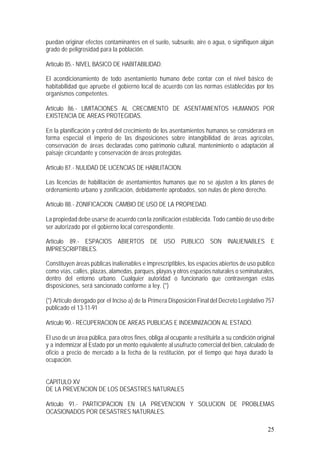 25
puedan originar efectos contaminantes en el suelo, subsuelo, aire o agua, o signifiquen algún
grado de peligrosidad para la población.
Artículo 85.- NIVEL BASICO DE HABITABILIDAD.
El acondicionamiento de todo asentamiento humano debe contar con el nivel básico de
habitabilidad que apruebe el gobierno local de acuerdo con las normas establecidas por los
organismos competentes.
Artículo 86.- LIMITACIONES AL CRECIMIENTO DE ASENTAMIENTOS HUMANOS POR
EXISTENCIA DE AREAS PROTEGIDAS.
En la planificación y control del crecimiento de los asentamientos humanos se considerará en
forma especial el imperio de las disposiciones sobre intangibilidad de áreas agrícolas,
conservación de áreas declaradas como patrimonio cultural, mantenimiento o adaptación al
paisaje circundante y conservación de áreas protegidas.
Artículo 87.- NULIDAD DE LICENCIAS DE HABILITACION.
Las licencias de habilitación de asentamientos humanos que no se ajusten a los planes de
ordenamiento urbano y zonificación, debidamente aprobados, son nulas de pleno derecho.
Artículo 88.- ZONIFICACION. CAMBIO DE USO DE LA PROPIEDAD.
La propiedad debe usarse de acuerdo con la zonificación establecida. Todo cambio de uso debe
ser autorizado por el gobierno local correspondiente.
Artículo 89.- ESPACIOS ABIERTOS DE USO PUBLICO SON INALIENABLES E
IMPRESCRIPTIBLES.
Constituyen áreas públicas inalienables e imprescriptibles, los espacios abiertos de uso público
como vías, calles, plazas, alamedas, parques, playas y otros espacios naturales o seminaturales,
dentro del entorno urbano. Cualquier autoridad o funcionario que contravengan estas
disposiciones, será sancionado conforme a ley. (*)
(*) Artículo derogado por el Inciso a) de la Primera Disposición Final del Decreto Legislativo 757
publicado el 13-11-91
Artículo 90.- RECUPERACION DE AREAS PUBLICAS E INDEMNIZACION AL ESTADO.
El uso de un área pública, para otros fines, obliga al ocupante a restituirla a su condición original
y a indemnizar al Estado por un monto equivalente al usufructo comercial del bien, calculado de
oficio a precio de mercado a la fecha de la restitución, por el tiempo que haya durado la
ocupación.
CAPITULO XV
DE LA PREVENCION DE LOS DESASTRES NATURALES
Artículo 91.- PARTICIPACION EN LA PREVENCION Y SOLUCION DE PROBLEMAS
OCASIONADOS POR DESASTRES NATURALES.
 