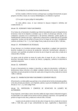 31
a) Si la industria o la actividad funciona clandestinamente.
b) Si los estudios o informes técnicos concluyen que se produjo efectivamente un grave
perjuicio en la flora o fauna, los recursos hidrobiológicos o el ambiente en general.
c) Si se pone en grave peligro la salud pública.
En estos últimos casos, el Juez ordenará la clausura temporal o definitiva del
establecimiento. (*)
Artículo 120.- AGRAVANTE PARA FUNCIONARIOS.
Si se tratase de un funcionario o facultativo que informó favorablemente para el otorgamiento de
la licencia a favor de la industria o actividad a que se refiere el artículo que antecede, en las
condiciones causantes de la contaminación o del deterioro ambiental, cuando aquella sea
manifiestamente contraria a las leyes, reglamentos o disposiciones establecidas por la autoridad
competente, la pena será de prisión no menor de tres ni mayor de seis años e inhabilitación
conforme al artículo 27 inc. 1, 2 y 3 del Código Penal y multa de la renta de 500 a 1,500 días.
Artículo 121.- INTERNAMIENTO DE RESIDUOS.
El que internare en el territorio nacional residuos, desperdicios o cualquier otro material de
desecho resultante de un proceso de producción, extracción, transformación, utilización o
consumo, será reprimido con prisión no menor de uno ni mayor de cuatro años y multa de la
renta de 500 a 750 días.
Las penas serán de prisión no menor de cuatro años ni mayor de seis, si los residuos o
desechos internados tienen el carácter de tóxicos o peligrosos, conforme lo determiné la
autoridad competente.
Artículo 122.- AGRAVANTE.
Si para el internamiento de residuos o desechos se valiera de documentos, certificados o
declaraciones falsas referentes a la calidad, cantidad o destino de los mismos, el autor será
reprimido con pena de prisión no menor de cuatro años ni mayor de ocho y multa de la renta de
1,000 a 1,500 días.
Artículo 123.- INHABILITACION PARA FUNCIONARIO O SERVIDOR PUBLICO.
Al funcionario o servidor público que participe en la comisión de los hechos declaradospunibles
en los dos artículos precedentes, se le impondrá, además, la pena de inhabilitación conforme al
Artículo 27, inc.1, 2 y 3 del Código Penal.
Artículo 124.- DISPOSICION Y COMERCIO DE DESHECHOS EN LUGARES NO
AUTORIZADOS.
El que deposita, comercializa o vierta desechos sólidos de origen urbano o industrial en lugares
no autorizados o sin cumplir con las normas técnicas sanitarias respectivas, será reprimido con
prisión no mayor de dos años y multa de la renta de 500 a 750 días.
La pena será de prisión no menor de dos años ni mayor de cinco y multa de la renta de
1,000 a 1,500 días, para el que contraviniendo las leyes, reglamentos o disposiciones
 