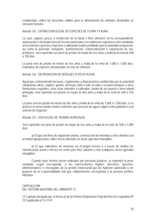 32
establecidas, utilice los desechos sólidos para la alimentación de animales destinados al
consumo humano.
Artículo 125.- EXTRACCION ILEGAL DE ESPECIES DE FLORA Y FAUNA.
La caza, captura, pesca, o recolección de la fauna o flora silvestres sin la correspondiente
autorización o efectuada fuera de la zona autorizada o en volúmenes superiores a los señalados
en el contrato o permiso respectivo o utilizando medios prohibidos por la autoridad competente,
así como la posesión, transporte, transformación, comercialización o exportación de sus
productos, será reprimido con pena de prisión no mayor de tres años y multa de la renta de 500
a 750 días.
La pena será de prisión no menor de tres años y multa de la renta de 1,000 a 1,500 días,
tratándose de especies amenazadas en vías de extinción.
Artículo 126.- DEPREDACION DE BOSQUES O VEGETACION.
Aquel que contraviniendo las leyes, reglamentos o disposiciones establecidas por la autoridad
competente altere, explote, queme, destruya, dañe o tale en todo o en parte bosques u otras
formaciones vegetales, sean éstas naturales o cultivadas, dentro de un espacio o área natural
protegida, será reprimido con prisión no mayor de dos años y multa de la renta de 500 a 750
días.
La pena será de prisión no menor de dos años y multa de la renta de 1,000 a 1,500 días, si se
practica en áreas donde existen vertientes que provean de agua a algún centro poblado o a un
sistema de irrigación.
Artículo 127.- USO ILEGAL DE TIERRAS AGRICOLAS.
Será reprimido con pena de prisión no mayor de tres años y multa de la renta de 500 a 1,000
días:
a) El que con fines de expansión urbana, construcción de viviendas u otros distintos a la
actividad agropecuaria, utilice tierras ubicadas en áreas agrícolas intangibles.
b) El que valiéndose de anuncios en el propio terreno o a través de medios de
comunicación social u ofrezca en venta para fines urbanos u otro cualquiera, áreas agrícolas
intangibles.
Cuando estos hechos fueran realizados por personas jurídicas, se impondrá la pena
señalada, según corresponda, a los representantes legales, directores, gerentes,
administradores o encargados de la gestión empresarial que los hubieran autorizado y sin
perjuicio de la responsabilidad civil que solidariamente corresponda a la persona jurídica
infractora.
CAPITULO XXII
DEL SISTEMA NACIONAL DEL AMBIENTE (*)
(*) Capítulo derogado por el Inciso a) de la Primera Disposición Final del Decreto Legislativo Nº
757 publicado el 13-11-91
 