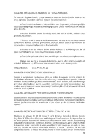 34
Artículo 133.- PRESUNCION DE ABANDONO DE TIERRAS AGRICOLAS.
Se presumirá de pleno derecho, que se encuentran en estado de abandono las tierras en las
áreas agrícolas, los predios o parte de éstos en los casos siguientes:
a) Cuando sean transferidos a cualquier título a favor de personas jurídicas cuyo objeto
social y actividad principal no sea la actividad agropecuaria. Dichas transferencias son nulas de
pleno derecho.
b) Cuando de dichos predios se extraiga tierra para fabricar ladrillos, adobes u otros
productos no agrícolas.
c) Cuando se inicie obras de habilitación urbana, a través de hechos tales como el
señalamiento de lotes, viviendas provisionales, anuncios, zanjas, depósito de materiales de
construcción, u otros que impliquen obras de urbanización.
d) Cuando el uso del suelo se destine a fines distintos a la actividad agrícola. En tal
caso, revertirá la parte que no se encuentre dedicada al cultivo.
e) Cuando las partes excedan el área permitida para las actividades complementarias.
El plazo para que no se produzca el abandono a que se refiere el primer acápite del
artículo 8 del Decreto Ley 17716 es de 6 meses consecutivos en las áreas agrícolas.
CONCORDANCIA: D.Leg. Nº 653, Art. 22
Artículo 134.- USO INDEBIDO DE AREAS AGRICOLAS.
Cuando la Municipalidad constatara de oficio o a pedido de cualquier persona, el inicio de
habilitaciones urbanas para viviendas o actividades no agrícolas en las áreas agrícolas, ordenará
mediante Resolución Municipal, la suspensión inmediata de las acciones, solicitará el embargo
preventivo sobre los bienes que se encuentren en el terreno así como las demoliciones que
resulten necesarias para preservar las áreas agrícolas intangibles. El Alcalde podrá solicitar el
auxilio de la fuerza pública.
Artículo 135.- AUTORIZACION PARA URBANIZACION DE TERRENOS ERIAZOS.
Las solicitudes de autorización de urbanización de terrenos eriazos deberán ser resueltas dentro
de los 30 días de presentadas, bajo responsabilidad del funcionario municipal correspondiente,
siempre que la misma esté de acuerdo con el plan urbano y a las normas de habilitación
vigentes.
Artículo 136.- MODIFICA ARTICULOS DEL DECRETO LEGISLATIVO Nº 109.
Modifícase los artículos 21; 22; 79 inciso 7) y 216 de la Ley General de Minería, Decreto
Legislativo Nº 109 en el sentido que no podrá otorgarse derechos mineros de ninguna clase en
las áreas agrícolas. Los derechos mineros concedidos incursos en las causales de abandono y
caducidad serán declarados como tales, de oficio o a instancia de parte, por el simple mérito de
la inspección ocular, careciendo de valor convalidatorio todo trabajo que se realice o haya
realizado después de haberse constatado, invocado la causal. Asimismo, la autoridad
competente declarará la nulidad del auto de amparo en todos los casos en que encontrándose
 