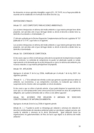 35
los denuncios en áreas agrícolas intangibles según el D.L. Nº 21419, no se haya procedido de
acuerdo con lo establecido en el artículo 8 de dicho Decreto Ley.
DISPOSICIONES FINALES
Artículo 137.- JUEZ COMPETENTE PARA ACCIONES AMBIENTALES.
Las acciones interpuestas en defensa del medio ambiente o cuya materia principal tiene dicho
propósito, son ejercidas ante el juez del lugar donde se afectó el derecho o donde tiene su
domicilio el accionante o el demandado. (*)
(*) Artículo sustituído por la Décima Disposición Complementaria del Decreto Legislativo Nº 757
publicada el 13-11-91, cuyo texto es el siguiente:
Las acciones interpuestas en defensa del medio ambiente o cuya materia principal tiene dicho
propósito, son ejercidas ante el juez del lugar donde se afectó el derecho o donde tiene su
domicilio el demandado.
Artículo 138.- CONTIENDA DE COMPETENCIA.
En los casos a que se refiere el artículo que antecede la excepción de incompetenciaseresuelve
con la sentencia. La contienda de competencia no puede ser planteada cuando se señala
expresamente en la demanda que la acción interpuesta se ejerce en defensa del ambiente y los
recursos naturales o cuya materia principal tiene tal propósito.
Artículo 139.- APELACION.
Agréguese el artículo 31 de la Ley 23506, modificado por el artículo 1 de la ley 25011, los
siguientes párrafos:
"Artículo 31.- (...) "Si la solicitud está referida a actos que generan o pueden provocar daños al
ambiente, sus ecosistemas, o sus componentes esenciales, la resolución que ordene la
suspensión de los mismos sólo será apelable en efecto devolutivo.
En los casos a que se refiere el párrafo anterior, el juez podrá disponer la suspensión de los
actos que se estén produciendo como consecuencia de la omisión de otros de cumplimiento
obligatorio, aún cuando la demanda sólo se refiera a este último supuesto".
Artículo 140.- ACCIONES POR VIOLACION O AMENAZA DE DERECHOS
CONSTITUCIONALES DE NATURALEZA AMBIENTAL
Agréguese al artículo 26 de la Ley 23506 el siguiente párrafo:
Artículo 26.- (...) "Cuando la acción se interponga por violación o amenaza de violación de
derechos constitucionales de naturaleza ambiental, podrá ser ejercida por cualquier persona, aún
cuando la violación o amenaza no lo afecte directamente. Igual atribución tienen las
organizaciones no gubernamentales sin fines de lucro cuyo objeto es la defensa del medio
ambiente".
 