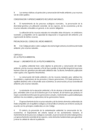 5
X. Las normas relativas a la protección y conservación del medio ambiente y sus recursos
son de orden público.
CONSERVACION Y APROVECHAMIENTO RECURSOS NATURALES.
XI. El mantenimiento de los procesos ecológicos esenciales, la preservación de la
diversidad genética y la utilización sostenida de las especies, de los ecosistemas y de los
recursos naturales renovables en general, es de carácter obligatorio.
La utilización de los recursos naturales no renovables debe efectuarse en condiciones
racionales y compatibles con la capacidad de depuración o recuperación del ambiente y de
regeneración de dichos recursos.
PREVALENCIA DEL CODIGO DEL MEDIO AMBIENTE.
XII. Este Código prevalece sobre cualquier otra norma legal contraria a la defensa del medio
ambiente y los recursos naturales.
CAPITULO I
DE LA POLITICA AMBIENTAL
Artículo 1.- LINEAMIENTOS DE LA POLITICA AMBIENTAL.
La política ambiental tiene como objetivo la protección y conservación del medio
ambiente y de los recursos naturales a fin de hacer posible el desarrollo integral de la persona
humana a base de garantizar una adecuada calidad de vida. Su diseño, formulación y aplicación
están sujetos a los siguientes lineamientos:
1. La conservación del medio ambiente y de los recursos naturales para satisfacer las
necesidades y aspiraciones de las presentes y futuras generaciones. El Estado promueve el
equilibrio dinámico entre el desarrollo socio-económico, la conservación y el uso sostenido del
ambiente y los recursos naturales.
2. La orientación de la educación ambiental, a fin de alcanzar el desarrollo sostenido del
país, entendido como el uso de la biosfera por el ser humano, de tal manera que produzca el
mayor y sostenido beneficio para las generaciones actuales, manteniendo su potencialidad para
satisfacer las necesidades y aspiraciones de las generaciones futuras.
3. El aprovechamiento de los recursos naturales y de los demás elementos ambientales de
modo compatible con el equilibrio ecológico y el desarrollo en armonía con el interés socialy de
acuerdo con los principios establecidos en este Código.
4. El control y la prevención de la contaminación ambiental, la conservación de los
ecosistemas, el mejoramiento del entorno natural en los asentamientos humanos, el
mantenimiento de los procesos ecológicos esenciales, la preservación de la diversidad genética
y el aprovechamiento sostenido de las especies, como elementos fundamentales para garantizar
y elevar la calidad de vida de la población.
 