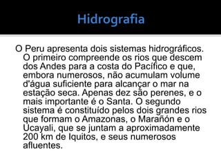 O Peru apresenta dois sistemas hidrográficos.
O primeiro compreende os rios que descem
dos Andes para a costa do Pacífico e que,
embora numerosos, não acumulam volume
d'água suficiente para alcançar o mar na
estação seca. Apenas dez são perenes, e o
mais importante é o Santa. O segundo
sistema é constituído pelos dois grandes rios
que formam o Amazonas, o Marañón e o
Ucayali, que se juntam a aproximadamente
200 km de Iquitos, e seus numerosos
afluentes.
 