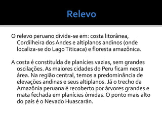 O relevo peruano divide-se em: costa litorânea,
Cordilheira dos Andes e altiplanos andinos (onde
localiza-se do LagoTiticaca) e floresta amazônica.
A costa é constituída de planícies vazias, sem grandes
oscilações.As maiores cidades do Peru ficam nesta
área. Na região central, temos a predominância de
elevações andinas e seus altiplanos. Já o trecho da
Amazônia peruana é recoberto por árvores grandes e
mata fechada em planícies úmidas. O ponto mais alto
do país é o Nevado Huascarán.
 