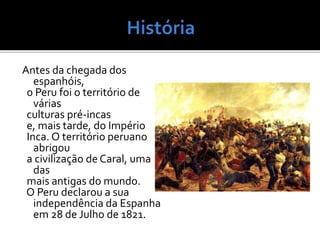 Antes da chegada dos
espanhóis,
o Peru foi o território de
várias
culturas pré-incas
e, mais tarde, do Império
Inca. O território peruano
abrigou
a civilização de Caral, uma
das
mais antigas do mundo.
O Peru declarou a sua
independência da Espanha
em 28 de Julho de 1821.
 