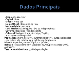 Área:1.285.220 km²
Capital: Lima
Moeda: Novo Sol
Nome Oficial: República do Peru
Nacionalidade: peruana
Data Nacional: 28 de julho - Dia da Independência
Governo: República Presidencialista
Cidades Principais: Lima, Arequipa,Trujillo,
Chiclayo e machu picchu
População: ameríndios 45%, eurameríndios 37%, europeus ibéricos
15%, outros 3%, total de 29,5 milhões de habitantes
Idioma: espanhol, aimará e quíchua (oficiais)
Religião: cristianismo 98% (católicos 92,5%, protestantes 5,5%),
outras 2%
Taxa de analfabetismo: 7,1% da população
 