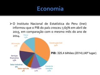 O Instituto Nacional de Estatística do Peru (Inei)
informou que o PIB do país cresceu 7,65% em abril de
2015, em comparação com o mesmo mês do ano de
2014.
Construção Civil
34%
Comércio
varejista
10%
Transporte e
comunicação
10%
Setor agrícola
4%
Setor industrial
6%
Serviços
financeiros
13%
Mineração
10%
Pesca
13%
PIB: 325,4 bilhões (2014) (40º lugar)
 