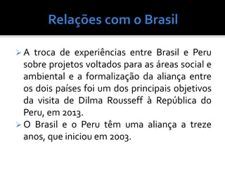  A troca de experiências entre Brasil e Peru
sobre projetos voltados para as áreas social e
ambiental e a formalização da aliança entre
os dois países foi um dos principais objetivos
da visita de Dilma Rousseff à República do
Peru, em 2013.
 O Brasil e o Peru têm uma aliança a treze
anos, que iniciou em 2003.
 