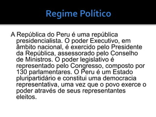 A República do Peru é uma república
presidencialista. O poder Executivo, em
âmbito nacional, é exercido pelo Presidente
da República, assessorado pelo Conselho
de Ministros. O poder legislativo é
representado pelo Congresso, composto por
130 parlamentares. O Peru é um Estado
pluripartidário e constitui uma democracia
representativa, uma vez que o povo exerce o
poder através de seus representantes
eleitos.
 
