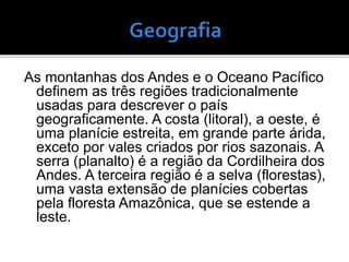 As montanhas dos Andes e o Oceano Pacífico
definem as três regiões tradicionalmente
usadas ​​para descrever o país
geograficamente. A costa (litoral), a oeste, é
uma planície estreita, em grande parte árida,
exceto por vales criados por rios sazonais. A
serra (planalto) é a região da Cordilheira dos
Andes. A terceira região é a selva (florestas),
uma vasta extensão de planícies cobertas
pela floresta Amazônica, que se estende a
leste.
 
